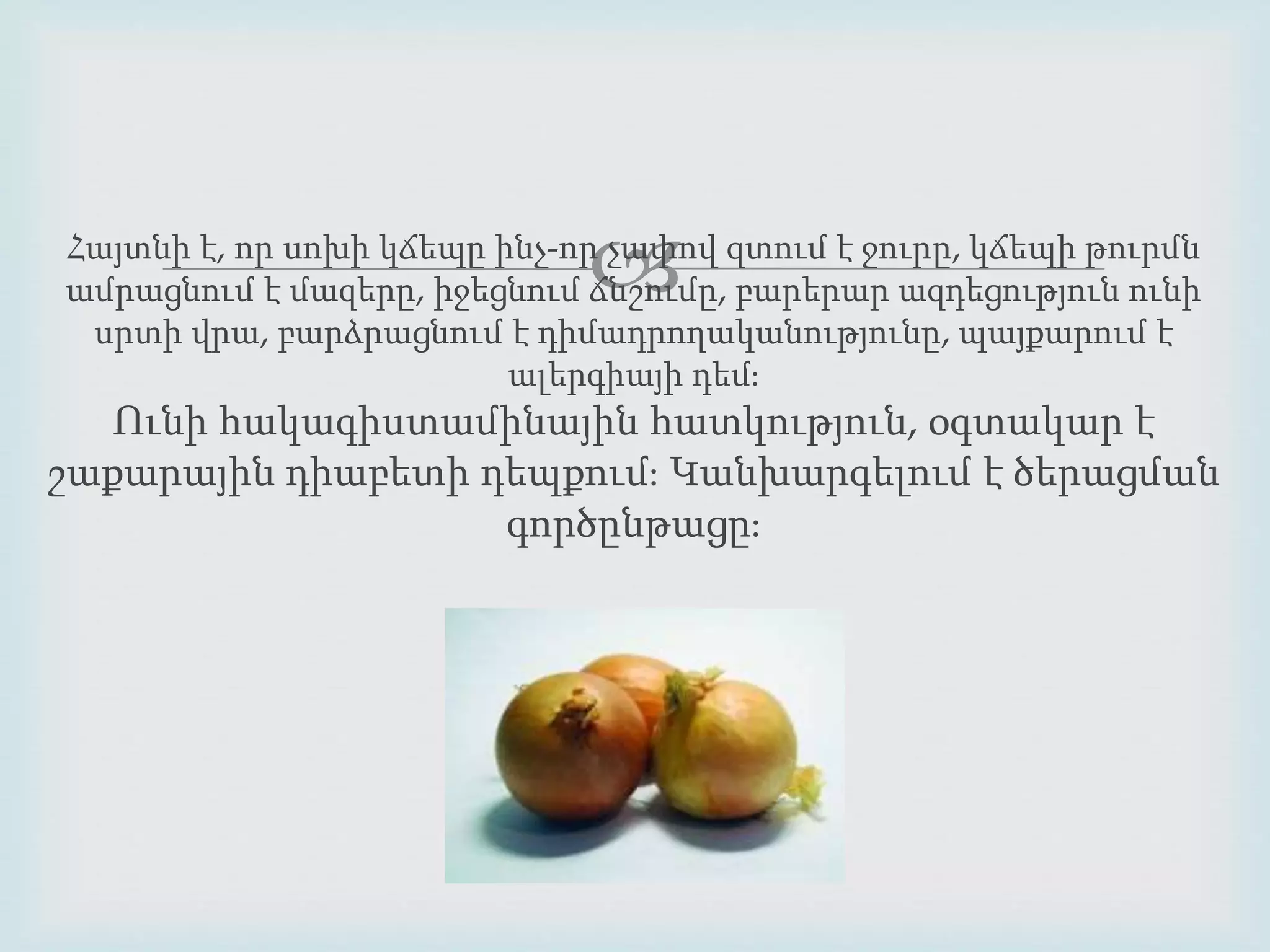 Հայտնի է, որ սոխի կճեպը ինչ-որչափով զտում է ջուրը, կճեպի թուրմն 
ամրացնում է մազերը, իջեցնում ճնշումը, բարերար ազդեցություն ունի 
սրտի վրա, բարձրացնում է դիմադրողականությունը, պայքարում է 
ալերգիայի դեմ։ 
Ունի հակագիստամինային հատկություն, օգտակար է 
շաքարային դիաբետի դեպքում։ Կանխարգելում է ծերացման 
գործընթացը։ 
 