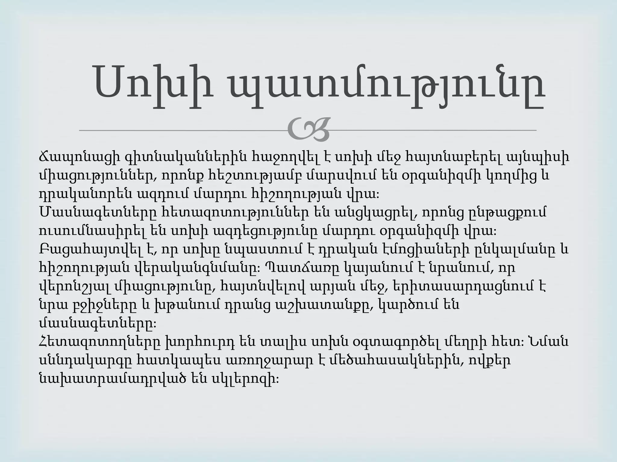 Սոխի պատմությունը 
 
Ճապոնացի գիտնականներին հաջողվել է սոխի մեջ հայտնաբերել այնպիսի 
միացություններ, որոնք հեշտությամբ մարսվում են օրգանիզմի կողմից և 
դրականորեն ազդում մարդու հիշողության վրա։ 
Մասնագետները հետազոտություններ են անցկացրել, որոնց ընթացքում 
ուսումնասիրել են սոխի ազդեցությունը մարդու օրգանիզմի վրա։ 
Բացահայտվել է, որ սոխը նպաստում է դրական էմոցիաների ընկալմանը և 
հիշողության վերականգնմանը։ Պատճառը կայանում է նրանում, որ 
վերոնշյալ միացությունը, հայտնվելով արյան մեջ, երիտասարդացնում է 
նրա բջիջները և խթանում դրանց աշխատանքը, կարծում են 
մասնագետները։ 
Հետազոտողները խորհուրդ են տալիս սոխն օգտագործել մեղրի հետ։ Նման 
սննդակարգը հատկապես առողջարար է մեծահասակներին, ովքեր 
նախատրամադրված են սկլերոզի։ 
 