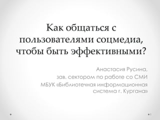 Как общаться с 
пользователями соцмедиа, 
чтобы быть эффективными? 
Анастасия Русина, 
зав. сектором по работе со СМИ 
МБУК «Библиотечная информационная 
система г. Кургана» 
1 
 