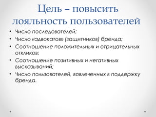 Цель – повысить 
лояльность пользователей 
• Число последователей; 
• Число «адвокатов» (защитников) бренда; 
• Соотношение положительных и отрицательных 
откликов; 
• Соотношение позитивных и негативных 
высказываний; 
• Число пользователей, вовлеченных в поддержку 
бренда. 
 