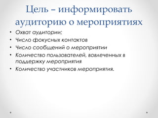 Цель – информировать 
аудиторию о мероприятиях 
• Охват аудитории; 
• Число фокусных контактов 
• Число сообщений о мероприятии 
• Количество пользователей, вовлеченных в 
поддержку мероприятия 
• Количество участников мероприятия. 
 