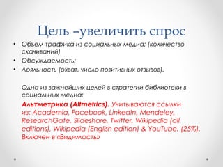 Цель –увеличить спрос 
• Объем трафика из социальных медиа; (количество 
скачиваний) 
• Обсуждаемость; 
• Лояльность (охват, число позитивных отзывов). 
Одна из важнейших целей в стратегии библиотеки в 
социальных медиа: 
Альтметрика (Altmetrics). Учитываются ссылки 
из: Academia, Facebook, LinkedIn, Mendeley, 
ResearchGate, Slideshare, Twitter, Wikipedia (all 
editions), Wikipedia (English edition) & YouTube. (25%). 
Включен в «Видимость» 
 
