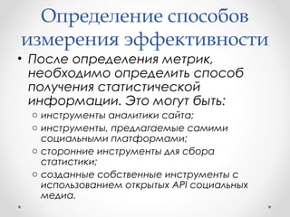 Определение способов 
измерения эффективности 
• После определения метрик, 
необходимо определить способ 
получения статистической 
информации. Это могут быть: 
o инструменты аналитики сайта; 
o инструменты, предлагаемые самими 
социальными платформами; 
o сторонние инструменты для сбора 
статистики; 
o созданные собственные инструменты с 
использованием открытых API социальных 
медиа. 
 