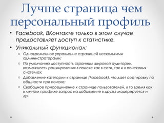 Лучше страница чем 
персональный профиль 
• Facebook, ВКонтакте только в этом случае 
предоставляет доступ к статистике. 
• Уникальный функционал: 
o Одновременное управление страницей несколькими 
администраторами; 
o По умолчанию доступность страницы широкой аудитории, 
возможность ранжирования в поиске как в сети, так и в поисковых 
системах; 
o Добавление категории к странице (Facebook), что дает сортировку по 
общности при поиске; 
o Свободное присоединение к странице пользователей, в то время как 
в личном профиле запрос на добавление в друзья модерируется и 
др. 
 