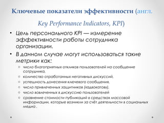 Ключевые показатели эффективности (англ. 
Key Performance Indicators, KPI) 
• Цель персонального KPI — измерение 
эффективности работы сотрудника 
организации. 
• В данном случае могут использоваться такие 
метрики как: 
o число благоприятных откликов пользователей на сообщение 
сотрудника, 
o количество отработанных негативных дискуссий, 
o успешность донесения ключевого сообщения, 
o число привлеченных защитников («адвокатов»), 
o число вовлеченных в дискуссию пользователей 
o сравнение стоимости публикаций в средствах массовой 
информации, которые возникли за счёт деятельности в социальных 
медиа . 
 