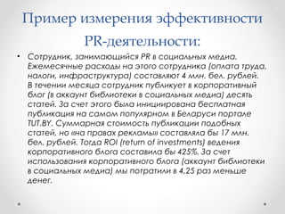 Пример измерения эффективности 
PR-деятельности: 
• Сотрудник, занимающийся PR в социальных медиа. 
Ежемесячные расходы на этого сотрудника (оплата труда, 
налоги, инфраструктура) составляют 4 млн. бел. рублей. 
В течении месяца сотрудник публикует в корпоративный 
блог (в аккаунт библиотеки в социальных медиа) десять 
статей. За счет этого была инициирована бесплатная 
публикация на самом популярном в Беларуси портале 
TUT.BY. Суммарная стоимость публикации подобных 
статей, но «на правах рекламы» составляла бы 17 млн. 
бел. рублей. Тогда ROI (return of investments) ведения 
корпоративного блога составила бы 425%. За счет 
использования корпоративного блога (аккаунт библиотеки 
в социальных медиа) мы потратили в 4,25 раз меньше 
денег. 
 