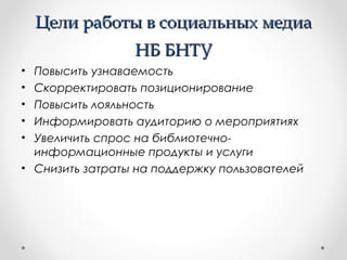 ЦЦееллии ррааббооттыы вв ссооццииааллььнныыхх ммееддииаа 
ННББ ББННТТУУ 
• Повысить узнаваемость 
• Скорректировать позиционирование 
• Повысить лояльность 
• Информировать аудиторию о мероприятиях 
• Увеличить спрос на библиотечно- 
информационные продукты и услуги 
• Снизить затраты на поддержку пользователей 
 