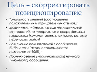 Цель – скорректировать 
позиционирование 
• Тональность мнений (соотношение 
положительных и отрицательных отзывов); 
• Количество нейтральных или положительных 
активностей на профильных и непрофильных 
площадках (комментарии, дискуссии, ретвиты, 
перепосты, лайки) 
• Вовлечение пользователей в сообщество 
библиотеки (активности/количество 
подписчиков*100%); 
• Проникновение (упоминаемость) нужного 
(ключевого) сообщения. 
 