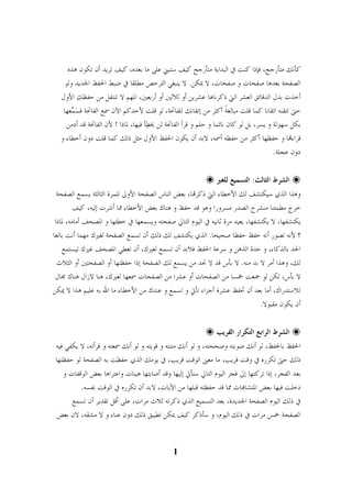 كأنك متأرجح، فإذا كنت في البداية متأرجح كيف ستبني على ما بعده، كيف تريد أن تكون هذه 
الصفحة بعدها صفحات و صفحات، لا يمكن. لا ينبغي الترخص مطلقا في ضبط الحفظ الجديد ولو 
أخذت بدل الدقائق العشر التي ذكرناها عشرين أو ثلاثين أو أربعين، المهم لا تنتقل من حفظك الأول 
حتى تتقنه اتقانا كما قلت مبالغًة أكثر من إتقانك للفاتحة، لو قلت لأحدكم الآن سمع الفاتحة ف  س  معها 
بكل سهولة و يسر، بل لو كان نائما و حلم و قرأ الفاتحة لن يخ  طأ فيها، لماذا ! لأن الفاتحة قد أدمن 
قراءا و حفظها أكثر من حفظه أسمه، لابد أن يكون الحفظ الأول مثل ذلك كما قلت دون أخطاء و 
دون عجلة. 

 الشرط الثالث: التسميع للغير 
 
وهذا الذي سيكتشف لك الأخطاء التي ذكرا، بعض الناس الصفحة الأولى للمرة الثالثة يسمع الصفحة 
خرج مطمئنا منشرح الصدر مسرورا وهو قد حفظ و هناك بعض الأخطاء مما أشرت إليه، كيف 
يكتشفها، لا يكتشفها، يعيد مرة ثانيه في اليوم التالي صفحته ويسمعها في خطئها و المصحف أمامه، لماذا 
؟ لأنه تصور أنه حفظ حفظا صحيحا. الذي يكتشف لك ذلك أن تسمع الصفحة لغيرك مهما أنت بالغا 
الحد بالذكاء، و حدة الذهن و سرعة الحفظ فلابد أن تسمع لغيرك، أن تعطي المصحف غيرك ليستمع 
لك، وهذا أمر لا بد منه. لا بأس قد لا تجد من يسمع لك الصفحة إذا حفظتها أو الصفحتين أو الثلاث 
لا بأس، لكن لو جمعت خمسا من الصفحات أو عشرا من الصفحات سمعها لغيرك، هنا لازال هناك مجال 
للاستدراك، أما بعد أن تحفظ عشرة أجزاء تأتي و تسمع و عندك من الأخطاء ما الله به عليم هذا لا يمكن 
أن يكون مقبولا. 

 الشرط الرابع التكرار القريب 
 
الحفظ بالحفظ، لو أنك صوبته وصححته، و لو أنك متنته و قويته و لو أنك سمعته و قرأته، لا يكفي فيه 
ذلك حتى تكرره في وقت قريب، ما معنى الوقت قريب، في يومك الذي حفظت به الصفحة لو حفظتها 
بعد الفجر، إذا تركتها إلى فجر اليوم التالي ستأتي إليها وقد أصابتها هينات واعتراها بعض الوقفات و 
دخلت فيها بعض المتشاات مما قد حفظته قبلها من الآيات، لابد أن تكرره في الوقت نفسه. 
في ذلك اليوم الصفحة الجديدة، بعد التسميع الذي ذكرته ثلاث مرات، على أقل تقدير أن تسمع 
الصفحة خمس مرات في ذلك اليوم، و سأذكر كيف يمكن تطبيق ذلك دون عناء و لا مشقه، لان بعض 
1 
1 
 