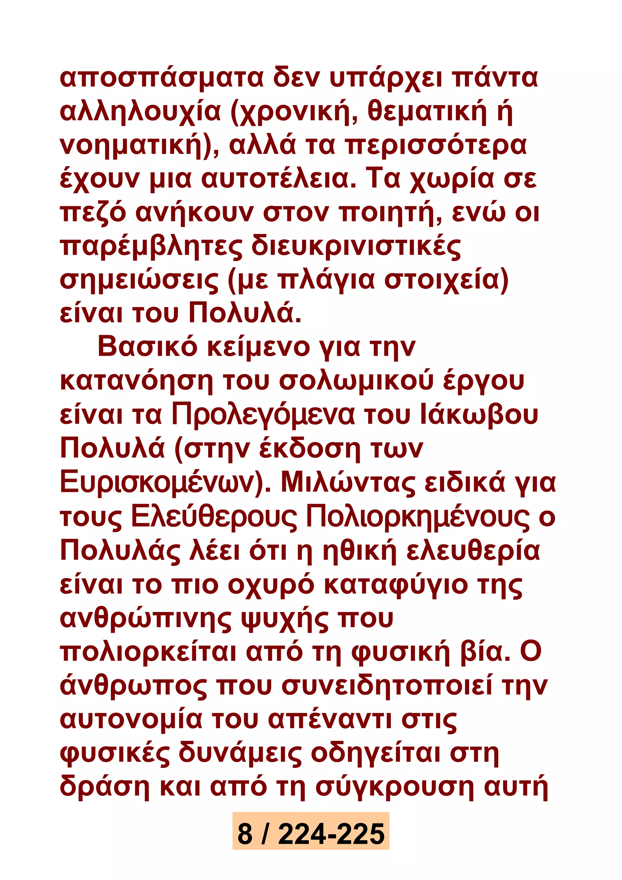 αποσπάσματα δεν υπάρχει πάντα 
αλληλουχία (χρονική, θεματική ή 
νοηματική), αλλά τα περισσότερα 
έχουν μια αυτοτέλεια. Τα χωρία σε 
πεζό ανήκουν στον ποιητή, ενώ οι 
παρέμβλητες διευκρινιστικές 
σημειώσεις (με πλάγια στοιχεία) 
είναι του Πολυλά. 
Βασικό κείμενο για την 
κατανόηση του σολωμικού έργου 
είναι τα Προλεγόμενα του Ιάκωβου 
Πολυλά (στην έκδοση των 
Ευρισκομένων). Μιλώντας ειδικά για 
τους Ελεύθερους Πολιορκημένους ο 
Πολυλάς λέει ότι η ηθική ελευθερία 
είναι το πιο οχυρό καταφύγιο της 
ανθρώπινης ψυχής που 
πολιορκείται από τη φυσική βία. Ο 
άνθρωπος που συνειδητοποιεί την 
αυτονομία του απέναντι στις 
φυσικές δυνάμεις οδηγείται στη 
δράση και από τη σύγκρουση αυτή 
8 / 224-225 
 