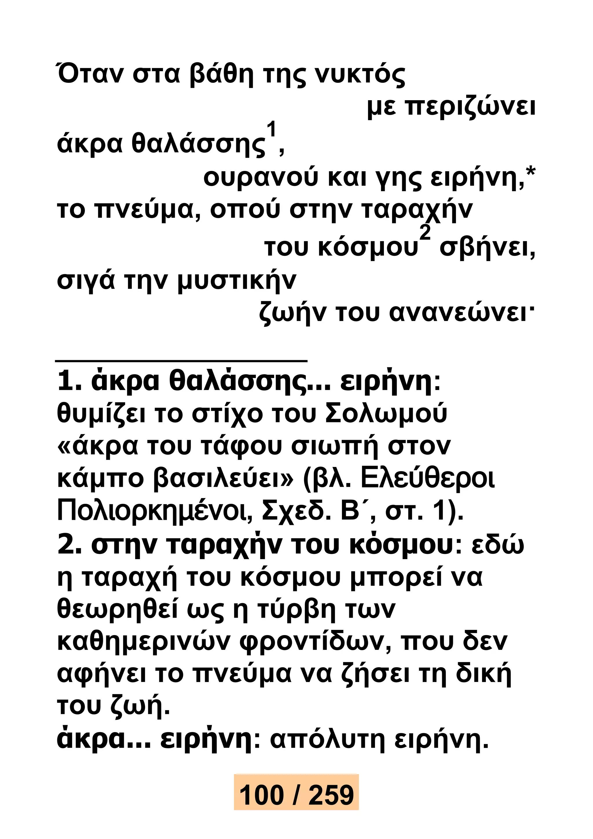 Όταν στα βάθη της νυκτός 
με περιζώνει 
άκρα θαλάσσης 
1 
, 
ουρανού και γης ειρήνη,* 
το πνεύμα, οπού στην ταραχήν 
του κόσμου 
2 
σβήνει, 
σιγά την μυστικήν 
ζωήν του ανανεώνει· 
1. άκρα θαλάσσης... ειρήνη: 
θυμίζει το στίχο του Σολωμού 
«άκρα του τάφου σιωπή στον 
κάμπο βασιλεύει» (βλ. Ελεύθεροι 
Πολιορκημένοι, Σχεδ. Β΄, στ. 1). 
2. στην ταραχήν του κόσμου: εδώ 
η ταραχή του κόσμου μπορεί να 
θεωρηθεί ως η τύρβη των 
καθημερινών φροντίδων, που δεν 
αφήνει το πνεύμα να ζήσει τη δική 
του ζωή. 
άκρα... ειρήνη: απόλυτη ειρήνη. 
100 / 259 
 