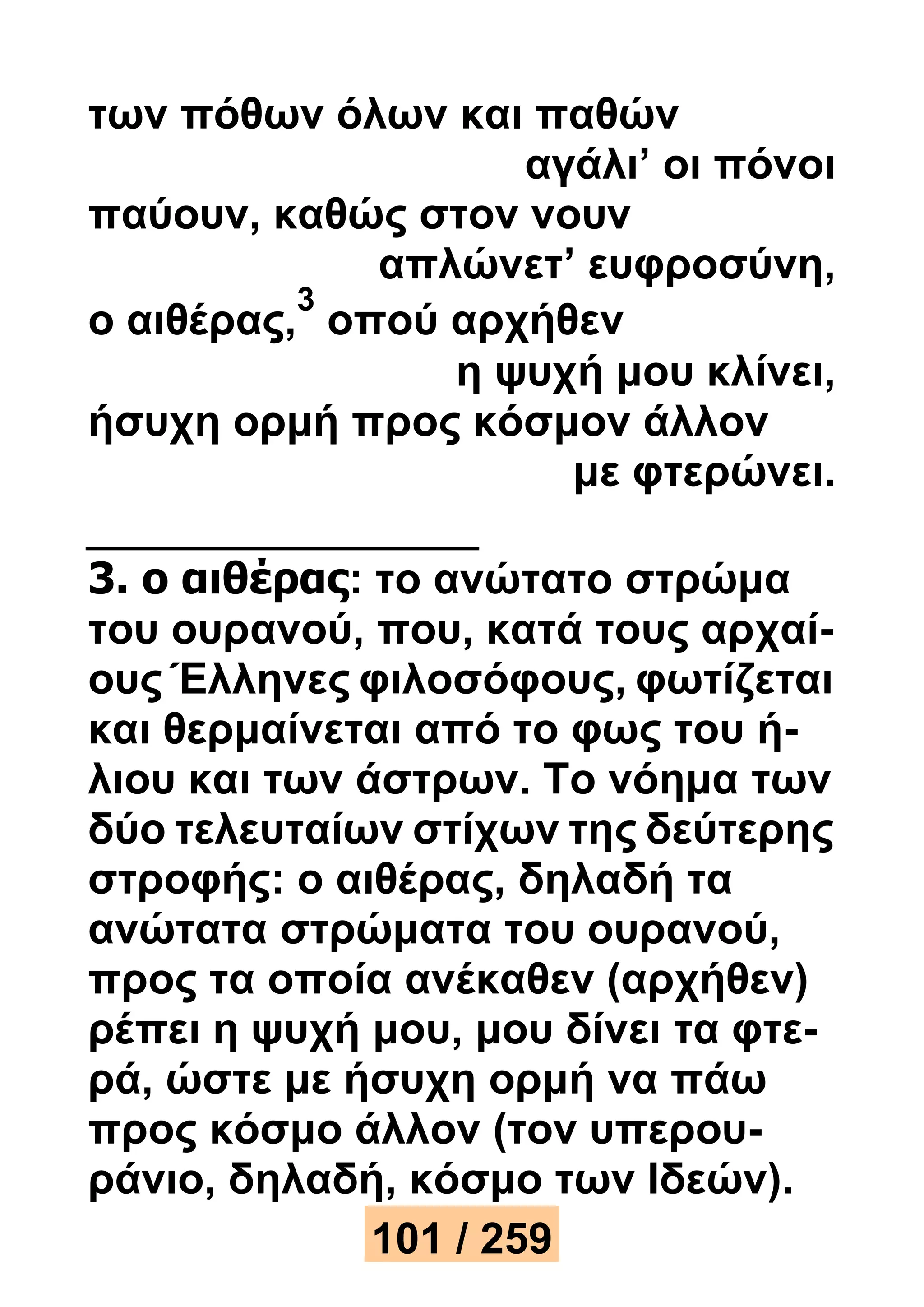 των πόθων όλων και παθών 
αγάλι’ οι πόνοι 
παύουν, καθώς στον νουν 
απλώνετ’ ευφροσύνη, 
ο αιθέρας, 
3 
οπού αρχήθεν 
η ψυχή μου κλίνει, 
ήσυχη ορμή προς κόσμον άλλον 
με φτερώνει. 
3. ο αιθέρας: το ανώτατο στρώμα 
του ουρανού, που, κατά τους αρχαί- 
ους Έλληνες φιλοσόφους, φωτίζεται 
και θερμαίνεται από το φως του ή- 
λιου και των άστρων. Το νόημα των 
δύο τελευταίων στίχων της δεύτερης 
στροφής: ο αιθέρας, δηλαδή τα 
ανώτατα στρώματα του ουρανού, 
προς τα οποία ανέκαθεν (αρχήθεν) 
ρέπει η ψυχή μου, μου δίνει τα φτε- 
ρά, ώστε με ήσυχη ορμή να πάω 
προς κόσμο άλλον (τον υπερου- 
ράνιο, δηλαδή, κόσμο των Ιδεών). 
101 / 259 
 