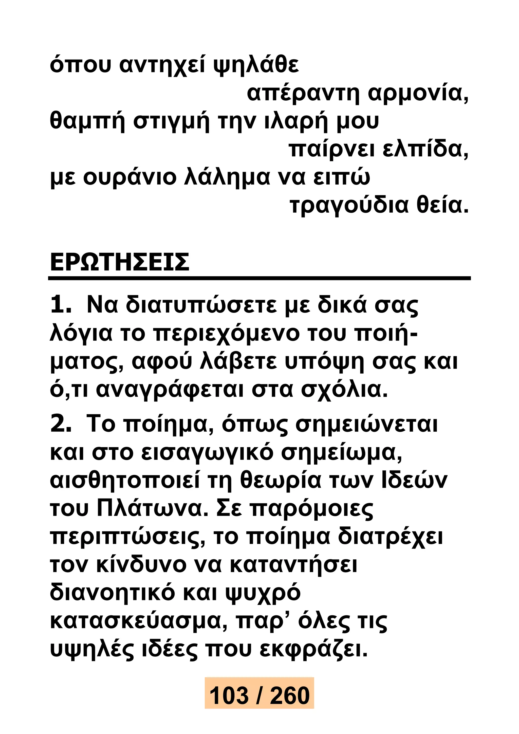 όπου αντηχεί ψηλάθε 
απέραντη αρμονία, 
θαμπή στιγμή την ιλαρή μου 
παίρνει ελπίδα, 
με ουράνιο λάλημα να ειπώ 
τραγούδια θεία. 
ΕΡΩΤΗΣΕΙΣ 
1. Να διατυπώσετε με δικά σας 
λόγια το περιεχόμενο του ποιή- 
ματος, αφού λάβετε υπόψη σας και 
ό,τι αναγράφεται στα σχόλια. 
2. Το ποίημα, όπως σημειώνεται 
και στο εισαγωγικό σημείωμα, 
αισθητοποιεί τη θεωρία των Ιδεών 
του Πλάτωνα. Σε παρόμοιες 
περιπτώσεις, το ποίημα διατρέχει 
τον κίνδυνο να καταντήσει 
διανοητικό και ψυχρό 
κατασκεύασμα, παρ’ όλες τις 
υψηλές ιδέες που εκφράζει. 
103 / 260 
 