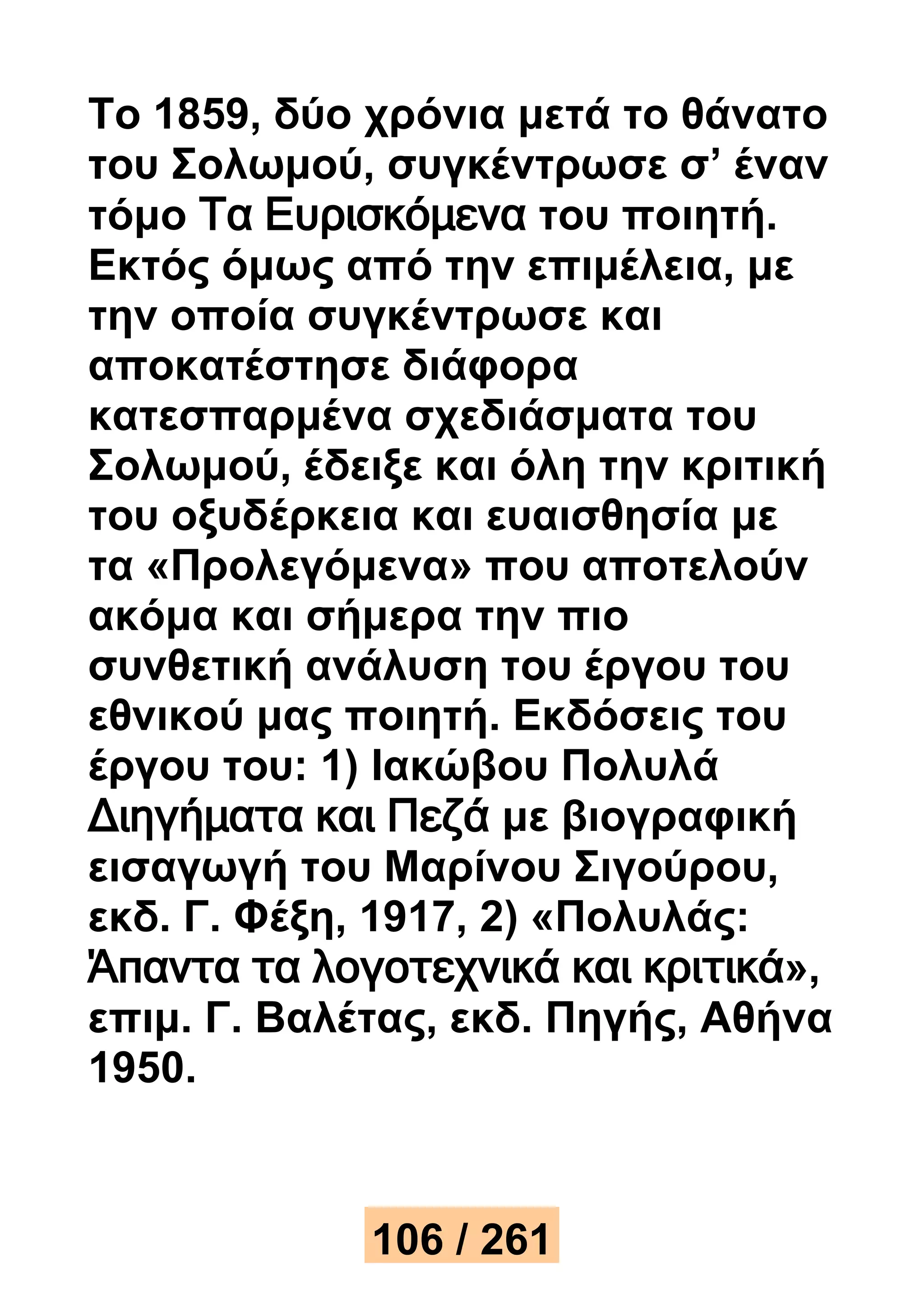 Το 1859, δύο χρόνια μετά το θάνατο 
του Σολωμού, συγκέντρωσε σ’ έναν 
τόμο Τα Ευρισκόμενα του ποιητή. 
Εκτός όμως από την επιμέλεια, με 
την οποία συγκέντρωσε και 
αποκατέστησε διάφορα 
κατεσπαρμένα σχεδιάσματα του 
Σολωμού, έδειξε και όλη την κριτική 
του οξυδέρκεια και ευαισθησία με 
τα «Προλεγόμενα» που αποτελούν 
ακόμα και σήμερα την πιο 
συνθετική ανάλυση του έργου του 
εθνικού μας ποιητή. Εκδόσεις του 
έργου του: 1) Ιακώβου Πολυλά 
Διηγήματα και Πεζά με βιογραφική 
εισαγωγή του Μαρίνου Σιγούρου, 
εκδ. Γ. Φέξη, 1917, 2) «Πολυλάς: 
Άπαντα τα λογοτεχνικά και κριτικά», 
επιμ. Γ. Βαλέτας, εκδ. Πηγής, Αθήνα 
1950. 
106 / 261 
 