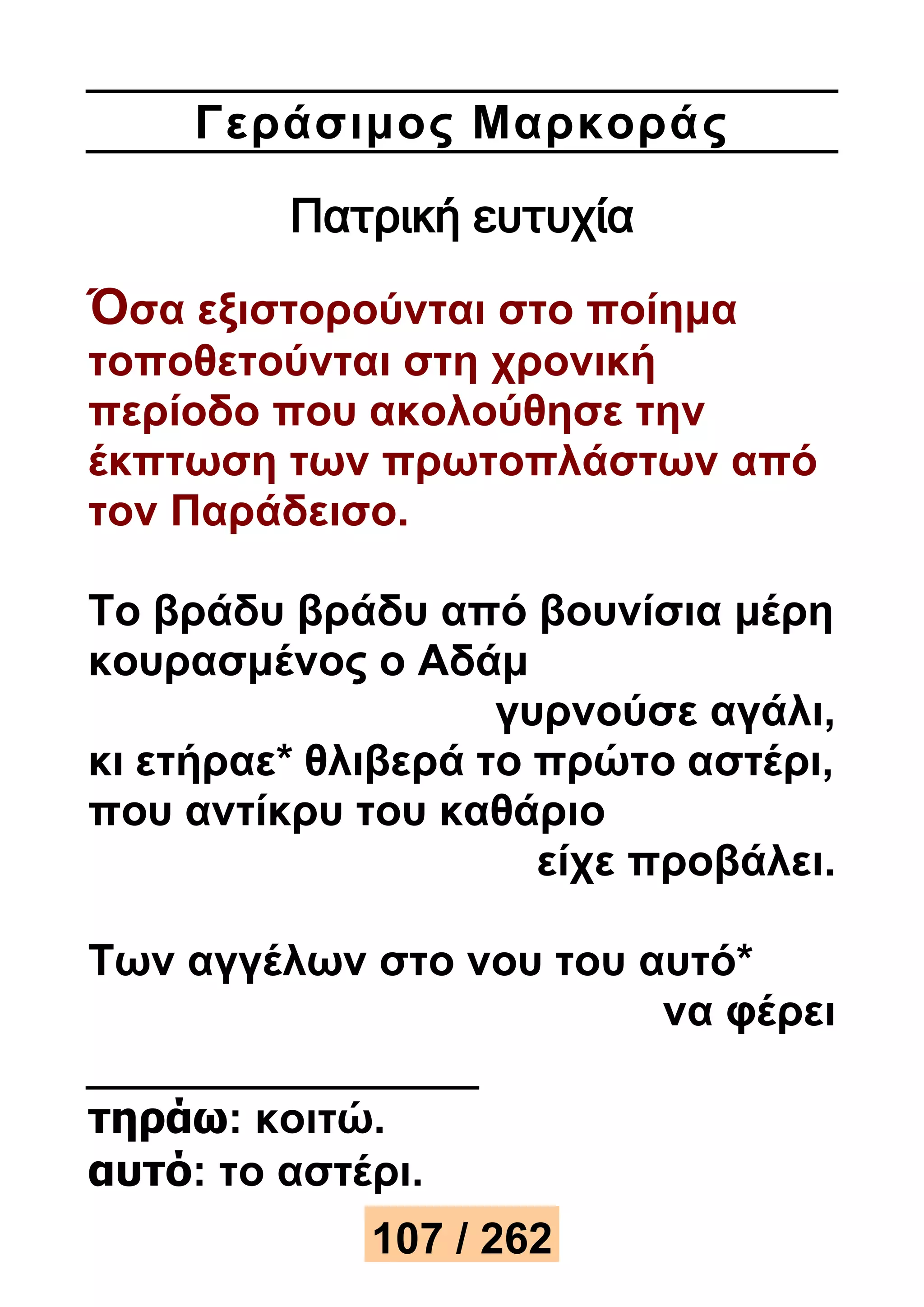 Γεράσιμος Μαρκορά ς 
Πατρική ευτυχία 
Όσα εξιστορούνται στο ποίημα 
τοποθετούνται στη χρονική 
περίοδο που ακολούθησε την 
έκπτωση των πρωτοπλάστων από 
τον Παράδεισο. 
Το βράδυ βράδυ από βουνίσια μέρη 
κουρασμένος ο Αδάμ 
γυρνούσε αγάλι, 
κι ετήραε* θλιβερά το πρώτο αστέρι, 
που αντίκρυ του καθάριο 
είχε προβάλει. 
Των αγγέλων στο νου του αυτό* 
να φέρει 
τηράω: κοιτώ. 
αυτό: το αστέρι. 
107 / 262 
 