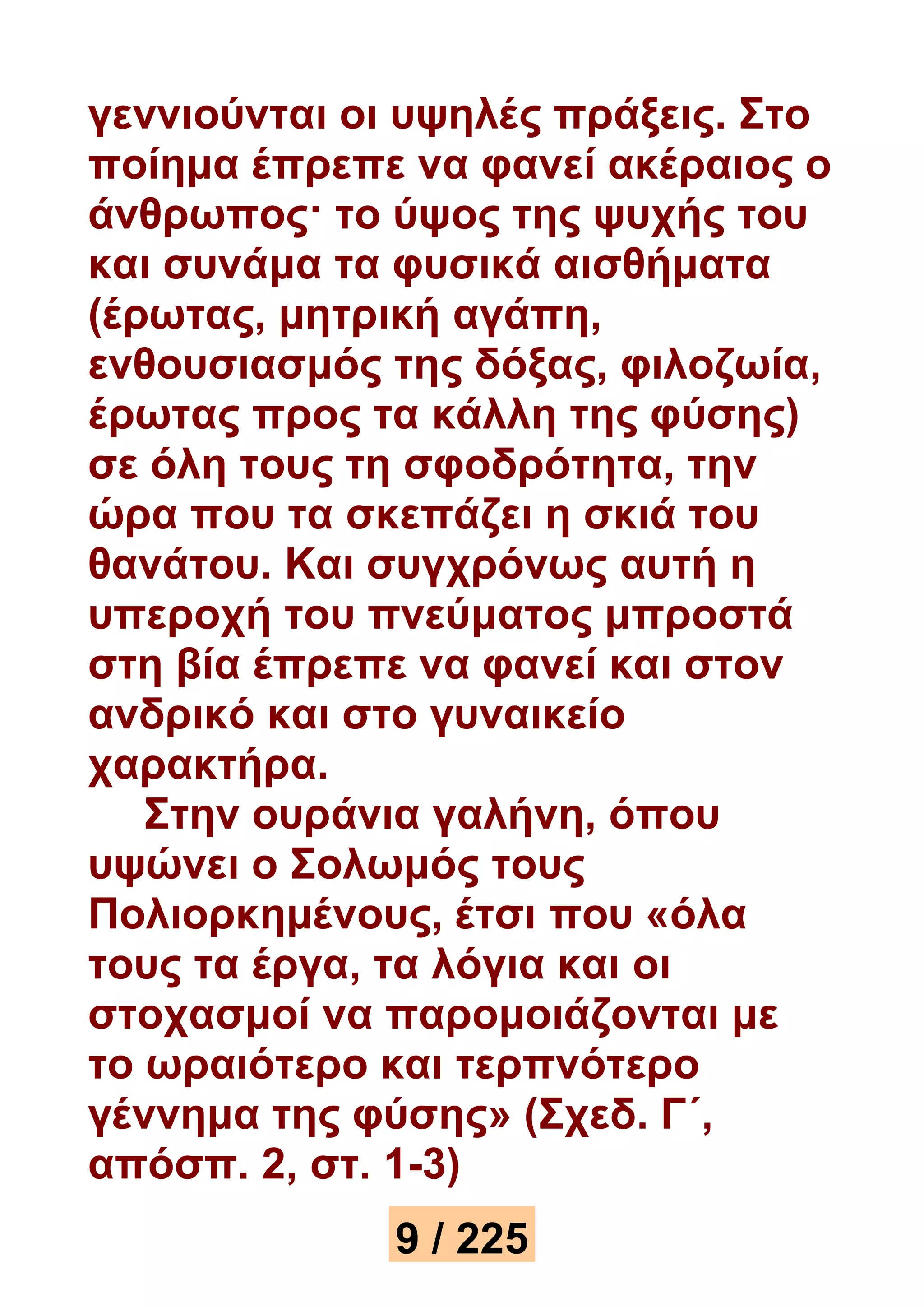 γεννιούνται οι υψηλές πράξεις. Στο 
ποίημα έπρεπε να φανεί ακέραιος ο 
άνθρωπος· το ύψος της ψυχής του 
και συνάμα τα φυσικά αισθήματα 
(έρωτας, μητρική αγάπη, 
ενθουσιασμός της δόξας, φιλοζωία, 
έρωτας προς τα κάλλη της φύσης) 
σε όλη τους τη σφοδρότητα, την 
ώρα που τα σκεπάζει η σκιά του 
θανάτου. Και συγχρόνως αυτή η 
υπεροχή του πνεύματος μπροστά 
στη βία έπρεπε να φανεί και στον 
ανδρικό και στο γυναικείο 
χαρακτήρα. 
Στην ουράνια γαλήνη, όπου 
υψώνει ο Σολωμός τους 
Πολιορκημένους, έτσι που «όλα 
τους τα έργα, τα λόγια και οι 
στοχασμοί να παρομοιάζονται με 
το ωραιότερο και τερπνότερο 
γέννημα της φύσης» (Σχεδ. Γ΄, 
απόσπ. 2, στ. 1-3) 
9 / 225 
 