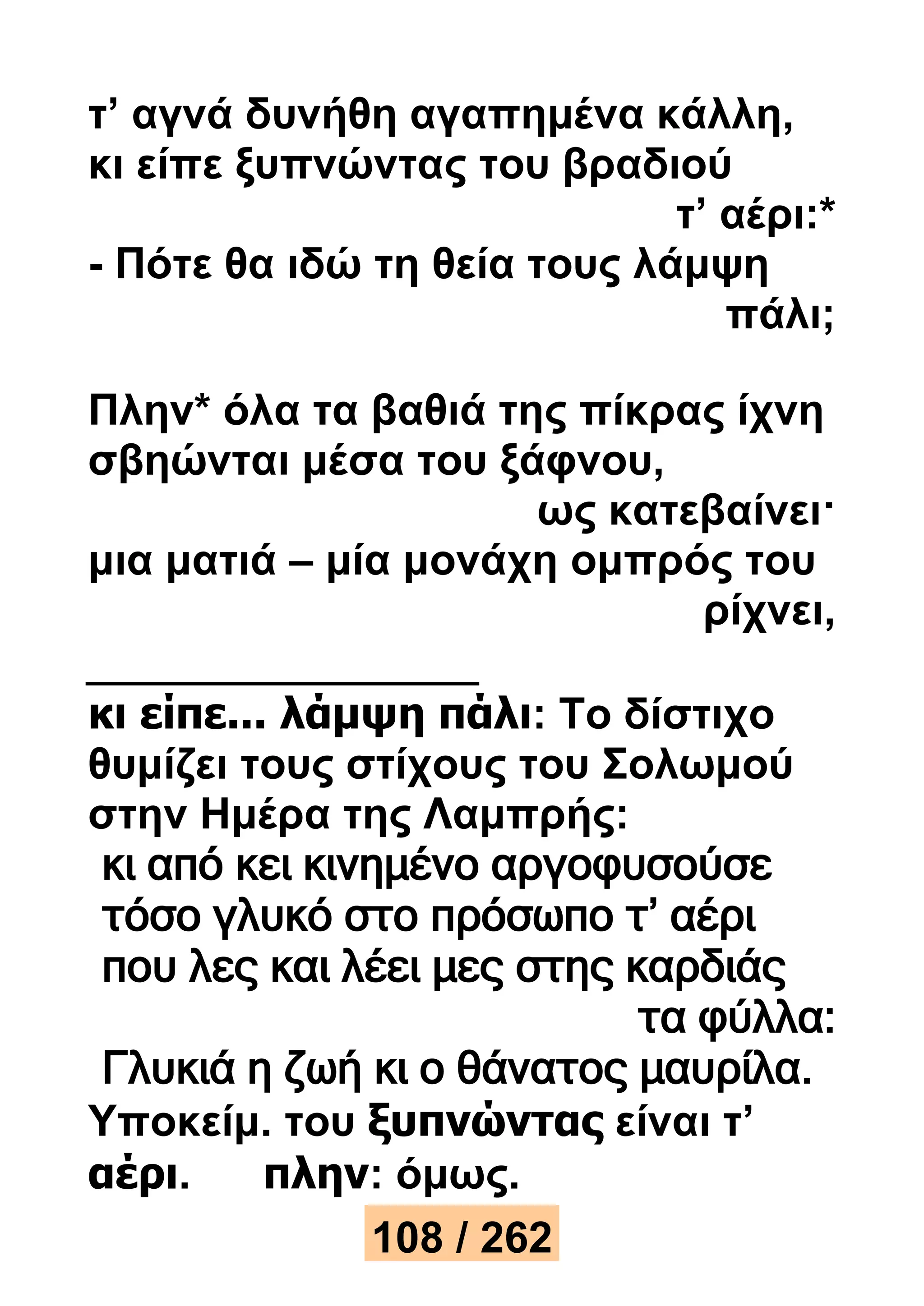 τ’ αγνά δυνήθη αγαπημένα κάλλη, 
κι είπε ξυπνώντας του βραδιού 
τ’ αέρι:* 
- Πότε θα ιδώ τη θεία τους λάμψη 
πάλι; 
Πλην* όλα τα βαθιά της πίκρας ίχνη 
σβηώνται μέσα του ξάφνου, 
ως κατεβαίνει· 
μια ματιά – μία μονάχη ομπρός του 
ρίχνει, 
κι είπε... λάμψη πάλι: Το δίστιχο 
θυμίζει τους στίχους του Σολωμού 
στην Ημέρα της Λαμπρής: 
κι από κει κινημένο αργοφυσούσε 
τόσο γλυκό στο πρόσωπο τ’ αέρι 
που λες και λέει μες στης καρδιάς 
τα φύλλα: 
Γλυκιά η ζωή κι ο θάνατος μαυρίλα. 
Υποκείμ. του ξυπνώντας είναι τ’ 
αέρι. πλην: όμως. 
108 / 262 
 