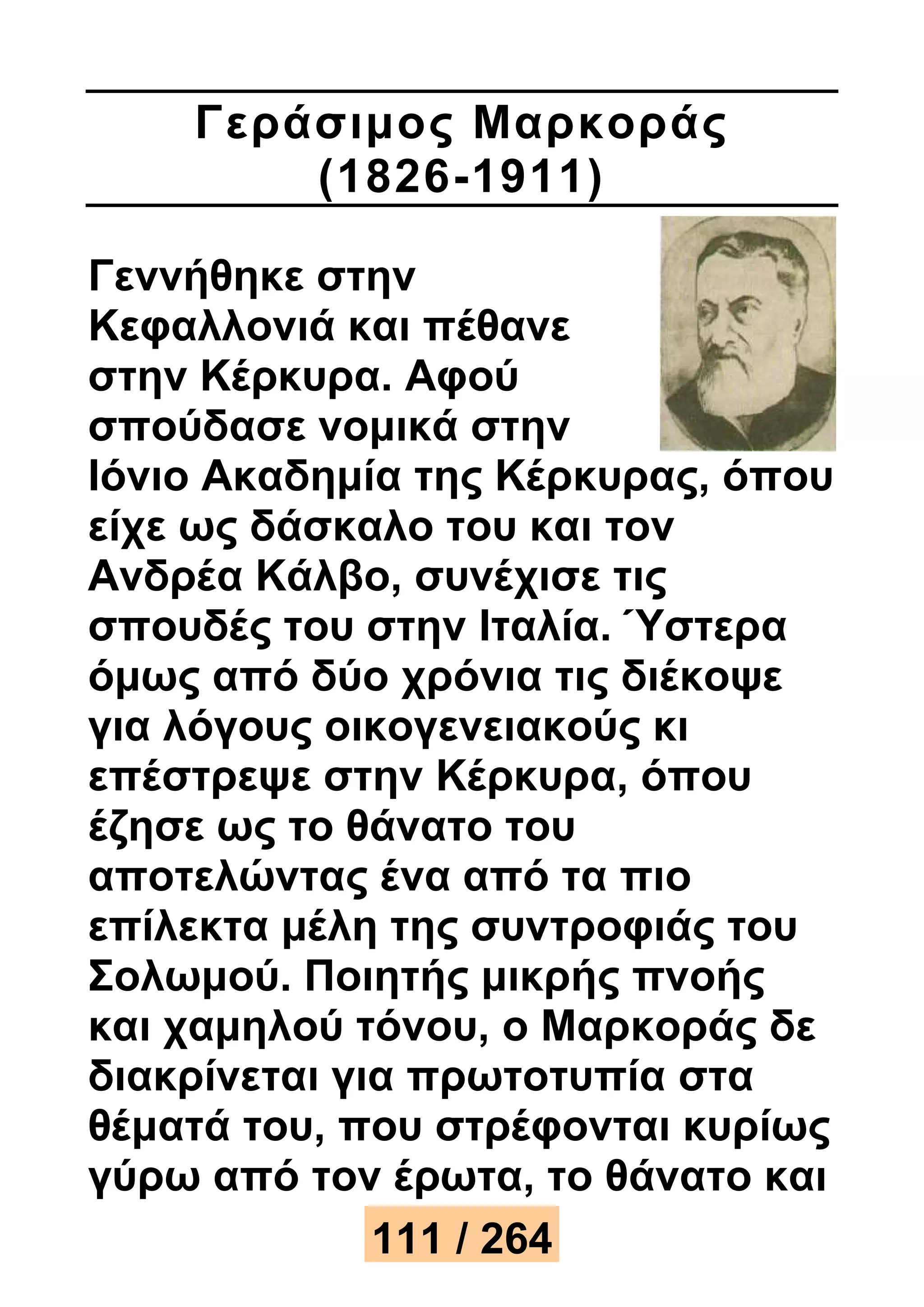 Γεράσιμος Μαρκοράς 
(1826-1911) 
Γεννήθηκε στην 
Κεφαλλονιά και πέθανε 
στην Κέρκυρα. Αφού 
σπούδασε νομικά στην 
Ιόνιο Ακαδημία της Κέρκυρας, όπου 
είχε ως δάσκαλο του και τον 
Ανδρέα Κάλβο, συνέχισε τις 
σπουδές του στην Ιταλία. Ύστερα 
όμως από δύο χρόνια τις διέκοψε 
για λόγους οικογενειακούς κι 
επέστρεψε στην Κέρκυρα, όπου 
έζησε ως το θάνατο του 
αποτελώντας ένα από τα πιο 
επίλεκτα μέλη της συντροφιάς του 
Σολωμού. Ποιητής μικρής πνοής 
και χαμηλού τόνου, ο Μαρκοράς δε 
διακρίνεται για πρωτοτυπία στα 
θέματά του, που στρέφονται κυρίως 
γύρω από τον έρωτα, το θάνατο και 
111 / 264 
 