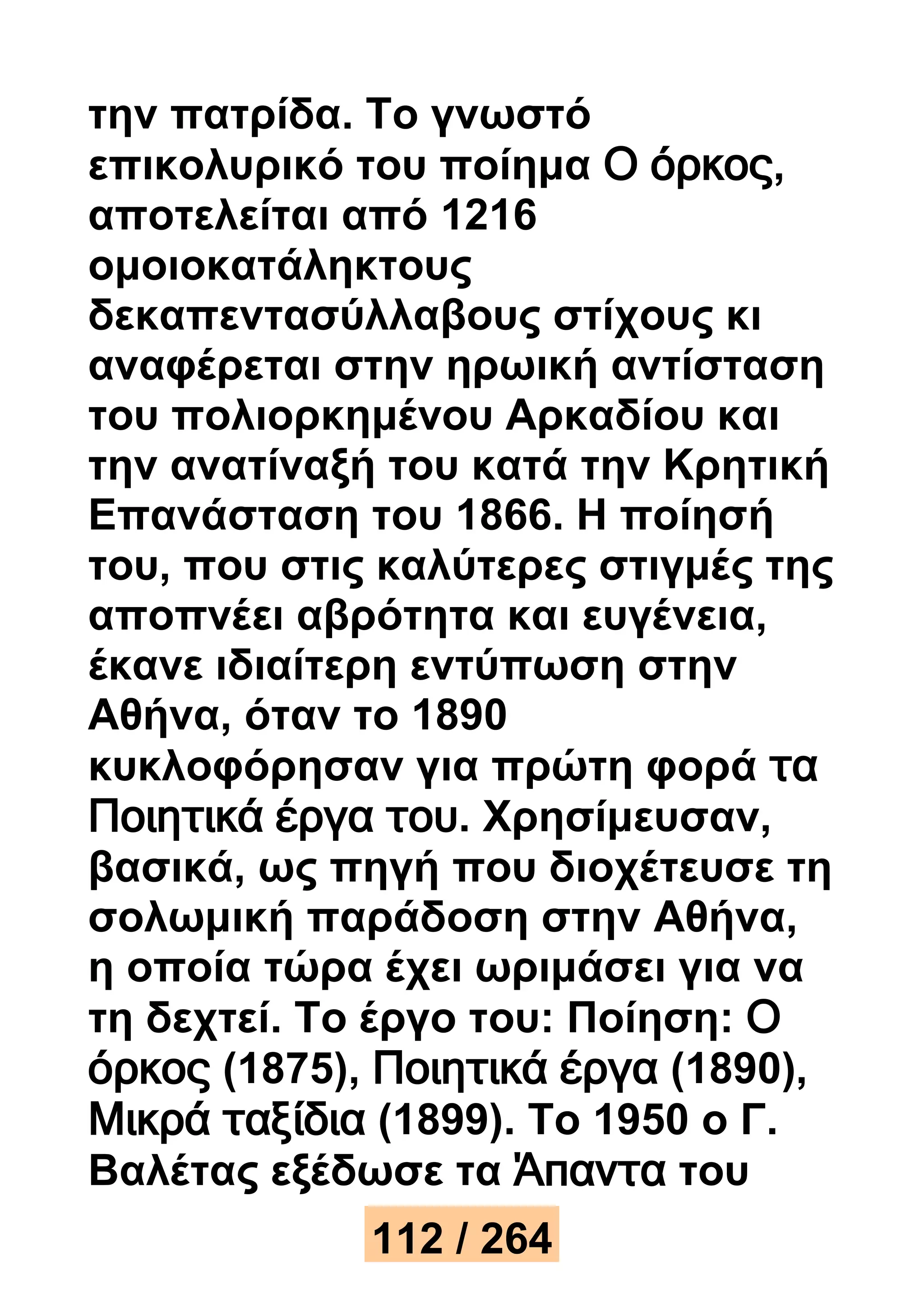 την πατρίδα. Το γνωστό 
επικολυρικό του ποίημα Ο όρκος, 
αποτελείται από 1216 
ομοιοκατάληκτους 
δεκαπεντασύλλαβους στίχους κι 
αναφέρεται στην ηρωική αντίσταση 
του πολιορκημένου Αρκαδίου και 
την ανατίναξή του κατά την Κρητική 
Επανάσταση του 1866. Η ποίησή 
του, που στις καλύτερες στιγμές της 
αποπνέει αβρότητα και ευγένεια, 
έκανε ιδιαίτερη εντύπωση στην 
Αθήνα, όταν το 1890 
κυκλοφόρησαν για πρώτη φορά τα 
Ποιητικά έργα του. Χρησίμευσαν, 
βασικά, ως πηγή που διοχέτευσε τη 
σολωμική παράδοση στην Αθήνα, 
η οποία τώρα έχει ωριμάσει για να 
τη δεχτεί. Το έργο του: Ποίηση: Ο 
όρκος (1875), Ποιητικά έργα (1890), 
Μικρά ταξίδια (1899). Το 1950 ο Γ. 
Βαλέτας εξέδωσε τα Άπαντα του 
112 / 264 
 