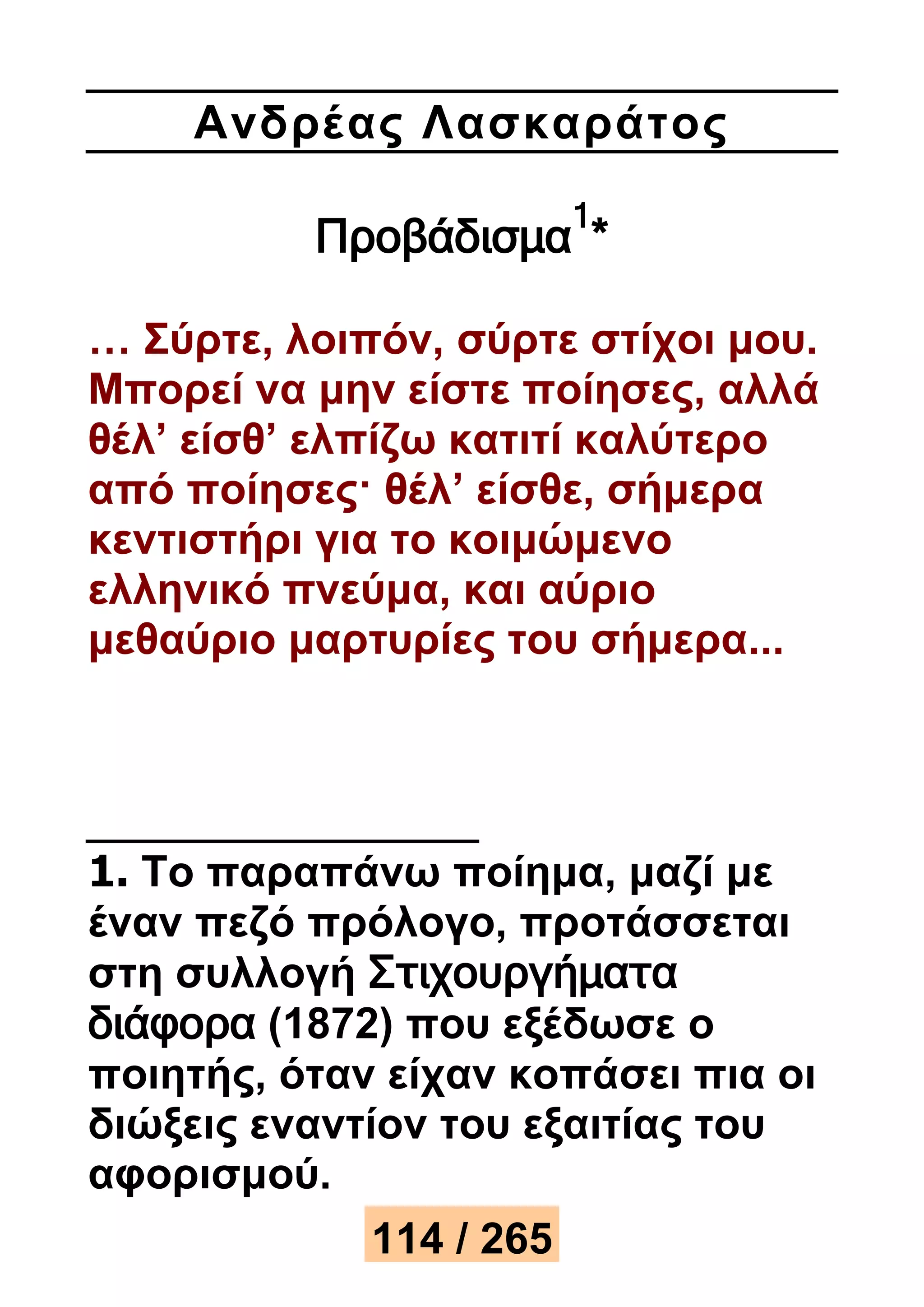 Ανδρέ ας Λασκαράτος 
Προβάδισμα1* 
… Σύρτε, λοιπόν, σύρτε στίχοι μου. 
Μπορεί να μην είστε ποίησες, αλλά 
θέλ’ είσθ’ ελπίζω κατιτί καλύτερο 
από ποίησες· θέλ’ είσθε, σήμερα 
κεντιστήρι για το κοιμώμενο 
ελληνικό πνεύμα, και αύριο 
μεθαύριο μαρτυρίες του σήμερα... 
1. Το παραπάνω ποίημα, μαζί με 
έναν πεζό πρόλογο, προτάσσεται 
στη συλλογή Στιχουργήματα 
διάφορα (1872) που εξέδωσε ο 
ποιητής, όταν είχαν κοπάσει πια οι 
διώξεις εναντίον του εξαιτίας του 
αφορισμού. 
114 / 265 
 