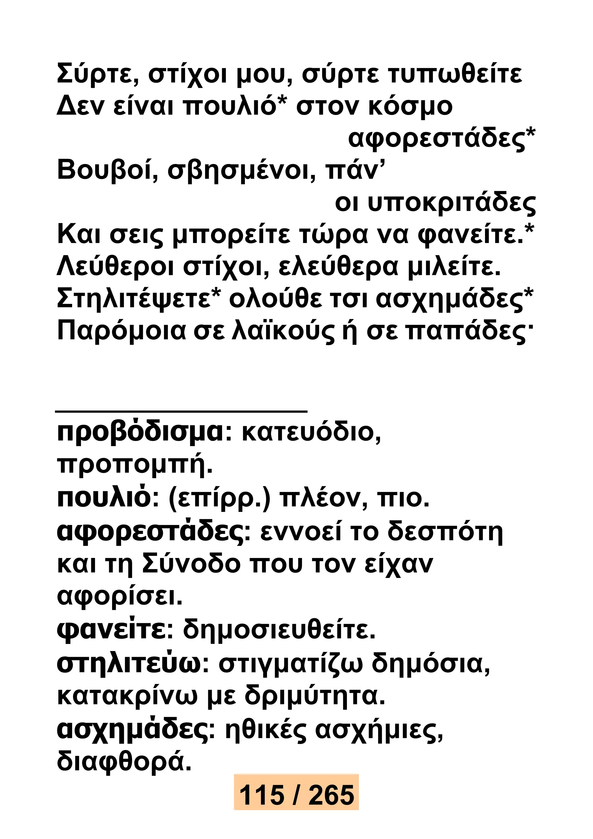 Σύρτε, στίχοι μου, σύρτε τυπωθείτε 
Δεν είναι πουλιό* στον κόσμο 
αφορεστάδες* 
Βουβοί, σβησμένοι, πάν’ 
οι υποκριτάδες 
Και σεις μπορείτε τώρα να φανείτε.* 
Λεύθεροι στίχοι, ελεύθερα μιλείτε. 
Στηλιτέψετε* ολούθε τσι ασχημάδες* 
Παρόμοια σε λαϊκούς ή σε παπάδες· 
προβόδισμα: κατευόδιο, 
προπομπή. 
πουλιό: (επίρρ.) πλέον, πιο. 
αφορεστάδες: εννοεί το δεσπότη 
και τη Σύνοδο που τον είχαν 
αφορίσει. 
φανείτε: δημοσιευθείτε. 
στηλιτεύω: στιγματίζω δημόσια, 
κατακρίνω με δριμύτητα. 
ασχημάδες: ηθικές ασχήμιες, 
διαφθορά. 
115 / 265 
 