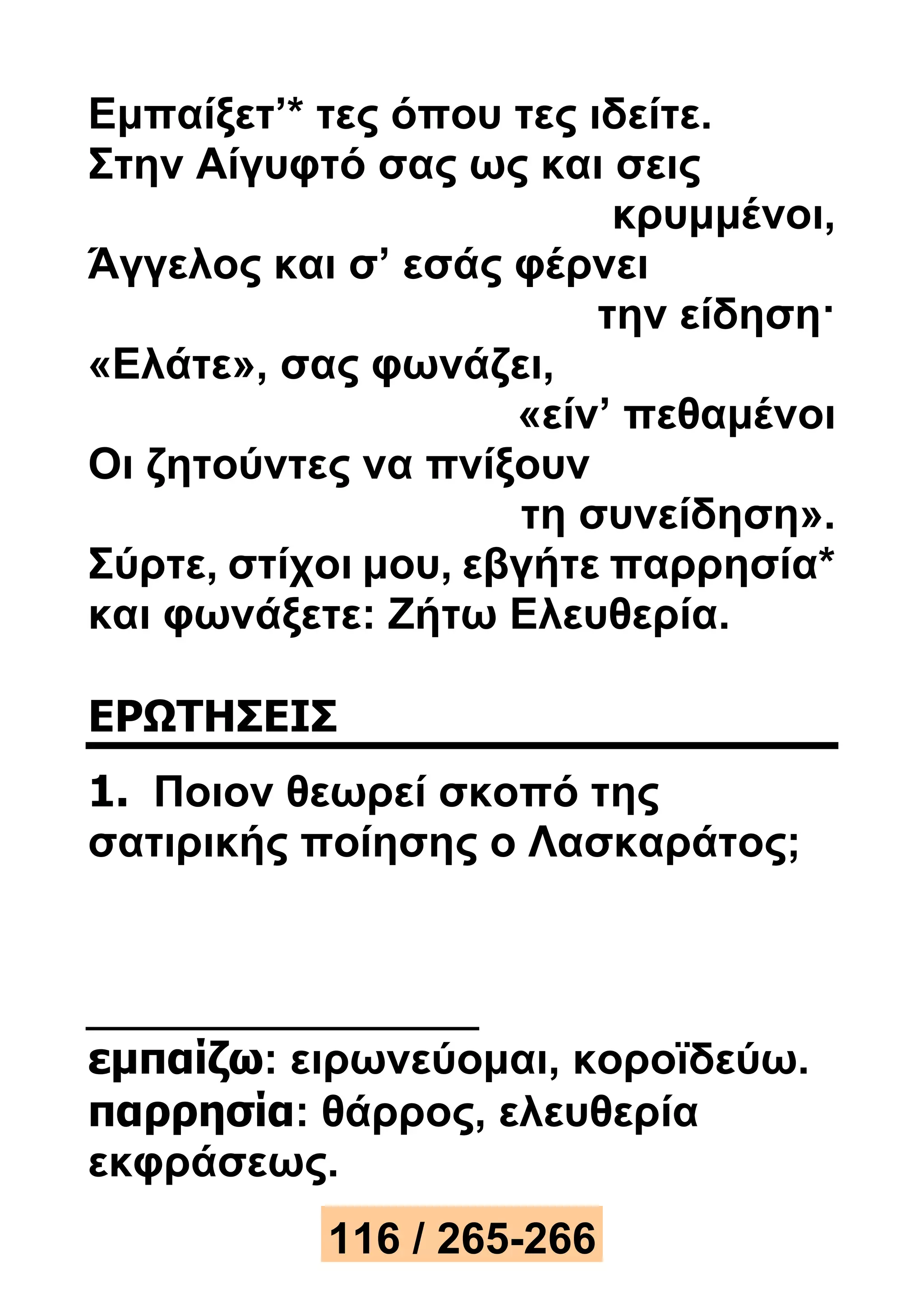 Εμπαίξετ’* τες όπου τες ιδείτε. 
Στην Αίγυφτό σας ως και σεις 
κρυμμένοι, 
Άγγελος και σ’ εσάς φέρνει 
την είδηση· 
«Ελάτε», σας φωνάζει, 
«είν’ πεθαμένοι 
Οι ζητούντες να πνίξουν 
τη συνείδηση». 
Σύρτε, στίχοι μου, εβγήτε παρρησία* 
και φωνάξετε: Ζήτω Ελευθερία. 
ΕΡΩΤΗΣΕΙΣ 
1. Ποιον θεωρεί σκοπό της 
σατιρικής ποίησης ο Λασκαράτος; 
εμπαίζω: ειρωνεύομαι, κοροϊδεύω. 
παρρησία: θάρρος, ελευθερία 
εκφράσεως. 
116 / 265-266 
 