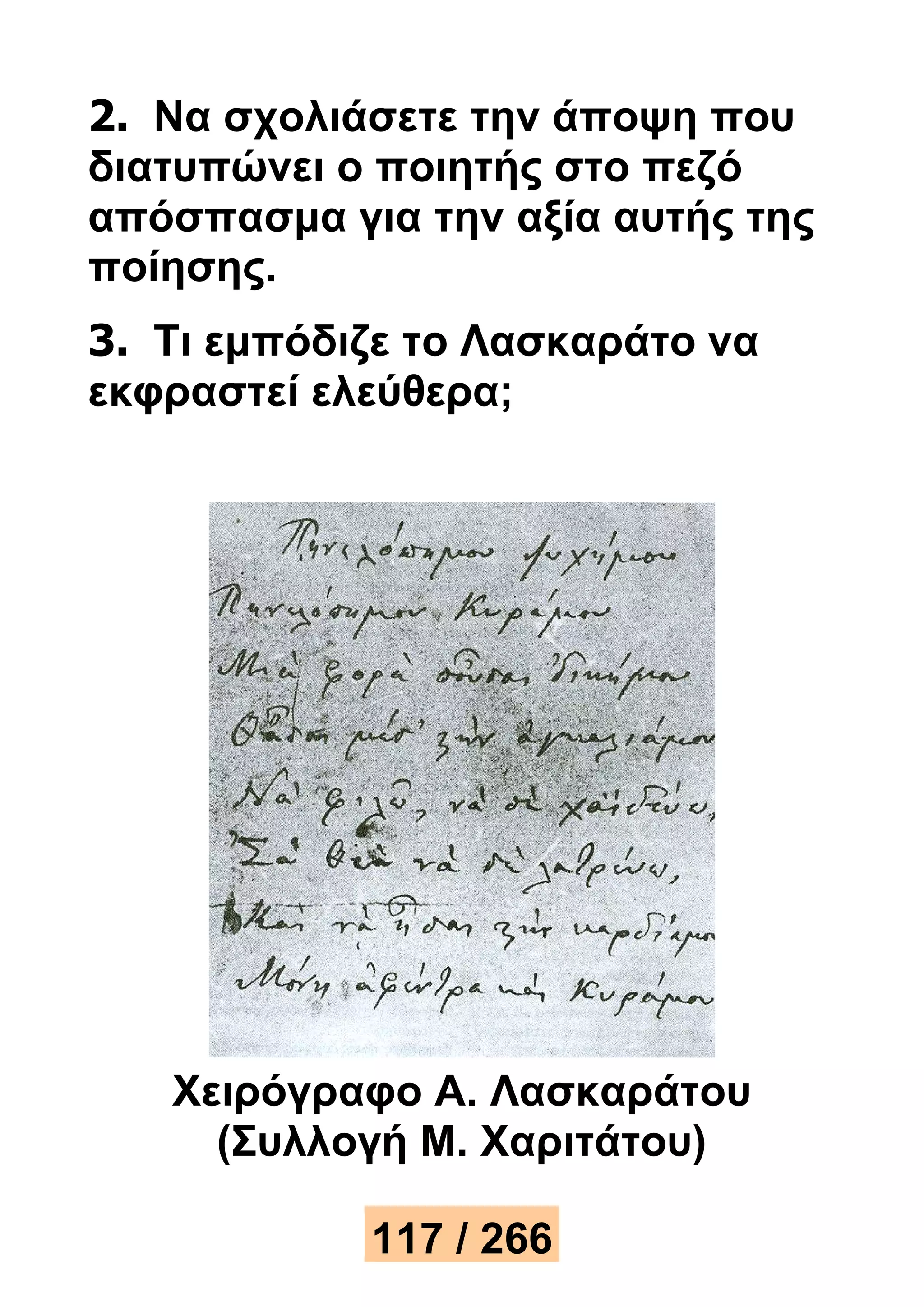 2. Να σχολιάσετε την άποψη που 
διατυπώνει ο ποιητής στο πεζό 
απόσπασμα για την αξία αυτής της 
ποίησης. 
3. Τι εμπόδιζε το Λασκαράτο να 
εκφραστεί ελεύθερα; 
Χειρόγραφο Α. Λασκαράτου 
(Συλλογή Μ. Χαριτάτου) 
117 / 266 
 