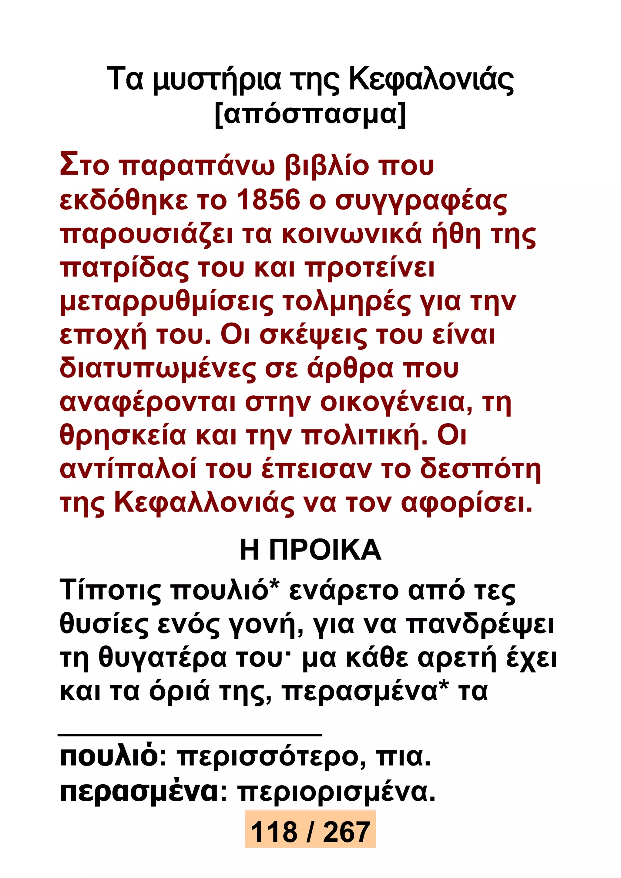 Τα μυστήρια της Κεφαλονιάς 
[απόσπασμα] 
Στο παραπάνω βιβλίο που 
εκδόθηκε το 1856 ο συγγραφέας 
παρουσιάζει τα κοινωνικά ήθη της 
πατρίδας του και προτείνει 
μεταρρυθμίσεις τολμηρές για την 
εποχή του. Οι σκέψεις του είναι 
διατυπωμένες σε άρθρα που 
αναφέρονται στην οικογένεια, τη 
θρησκεία και την πολιτική. Οι 
αντίπαλοί του έπεισαν το δεσπότη 
της Κεφαλλονιάς να τον αφορίσει. 
Η ΠΡΟΙΚΑ 
Τίποτις πουλιό* ενάρετο από τες 
θυσίες ενός γονή, για να πανδρέψει 
τη θυγατέρα του· μα κάθε αρετή έχει 
και τα όριά της, περασμένα* τα 
πουλιό: περισσότερο, πια. 
περασμένα: περιορισμένα. 
118 / 267 
 