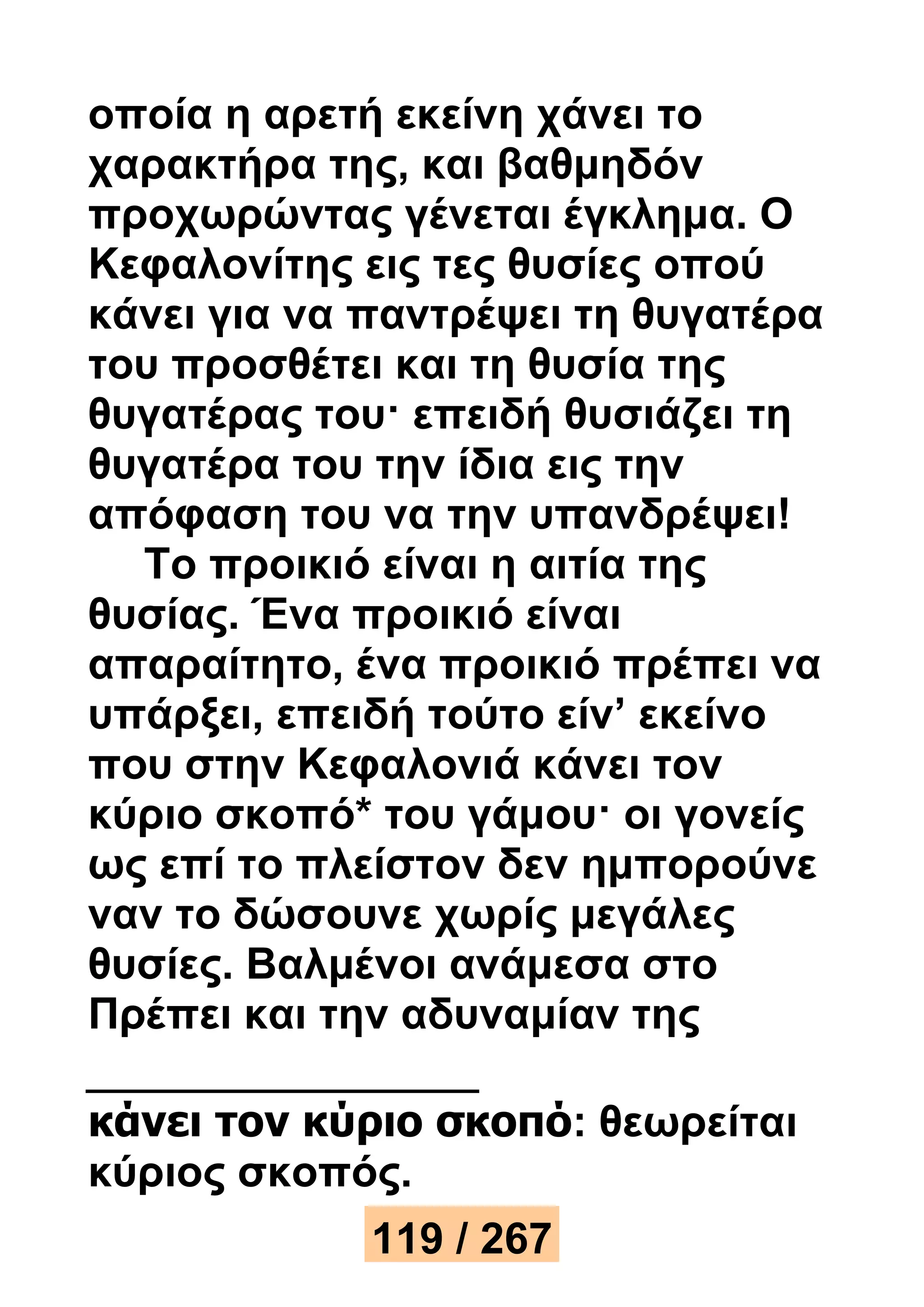οποία η αρετή εκείνη χάνει το 
χαρακτήρα της, και βαθμηδόν 
προχωρώντας γένεται έγκλημα. Ο 
Κεφαλονίτης εις τες θυσίες οπού 
κάνει για να παντρέψει τη θυγατέρα 
του προσθέτει και τη θυσία της 
θυγατέρας του· επειδή θυσιάζει τη 
θυγατέρα του την ίδια εις την 
απόφαση του να την υπανδρέψει! 
Το προικιό είναι η αιτία της 
θυσίας. Ένα προικιό είναι 
απαραίτητο, ένα προικιό πρέπει να 
υπάρξει, επειδή τούτο είν’ εκείνο 
που στην Κεφαλονιά κάνει τον 
κύριο σκοπό* του γάμου· οι γονείς 
ως επί το πλείστον δεν ημπορούνε 
ναν το δώσουνε χωρίς μεγάλες 
θυσίες. Βαλμένοι ανάμεσα στο 
Πρέπει και την αδυναμίαν της 
κάνει τον κύριο σκοπό: θεωρείται 
κύριος σκοπός. 
119 / 267 
 