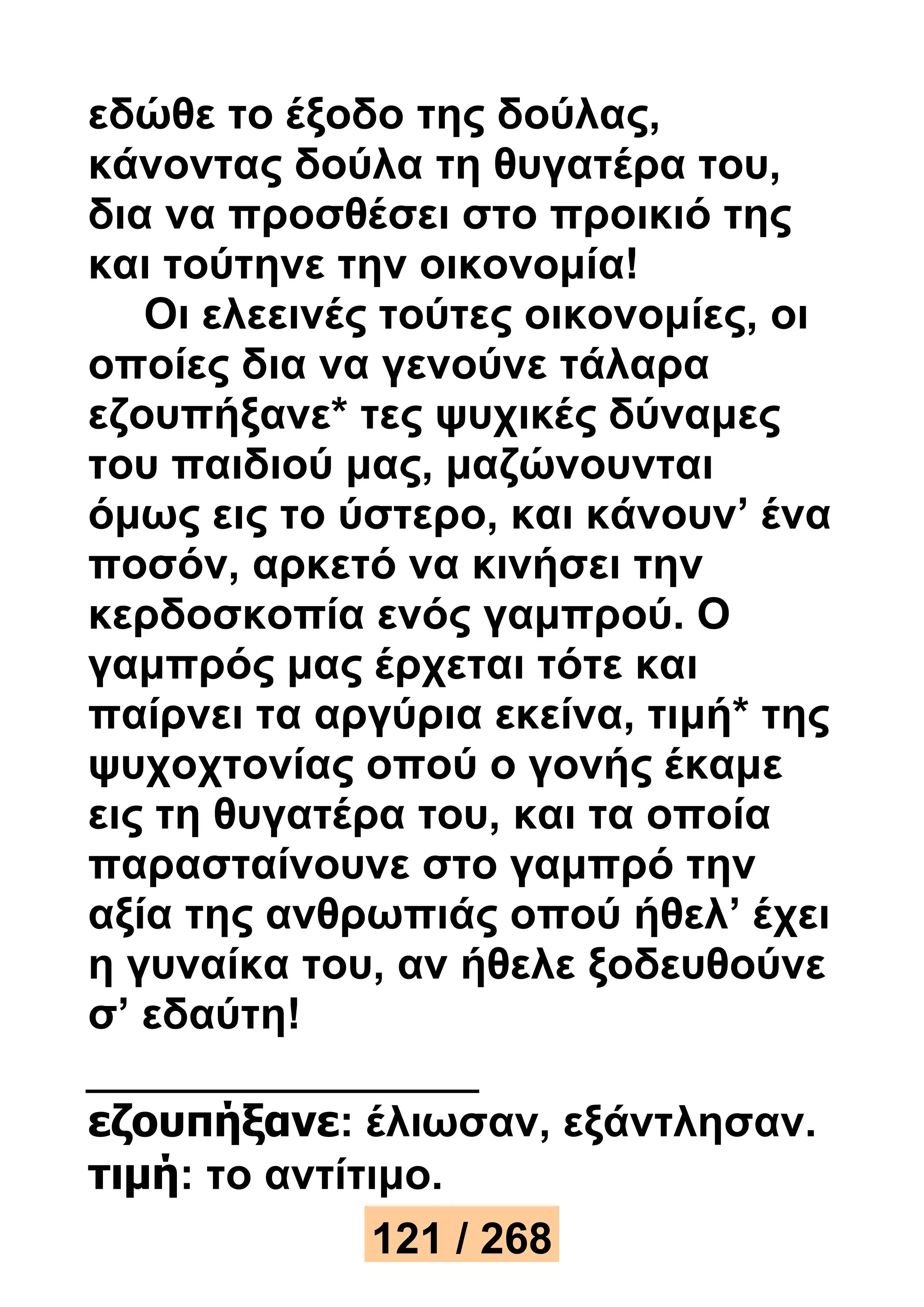 εδώθε το έξοδο της δούλας, 
κάνοντας δούλα τη θυγατέρα του, 
δια να προσθέσει στο προικιό της 
και τούτηνε την οικονομία! 
Οι ελεεινές τούτες οικονομίες, οι 
οποίες δια να γενούνε τάλαρα 
εζουπήξανε* τες ψυχικές δύναμες 
του παιδιού μας, μαζώνουνται 
όμως εις το ύστερο, και κάνουν’ ένα 
ποσόν, αρκετό να κινήσει την 
κερδοσκοπία ενός γαμπρού. Ο 
γαμπρός μας έρχεται τότε και 
παίρνει τα αργύρια εκείνα, τιμή* της 
ψυχοχτονίας οπού ο γονής έκαμε 
εις τη θυγατέρα του, και τα οποία 
παρασταίνουνε στο γαμπρό την 
αξία της ανθρωπιάς οπού ήθελ’ έχει 
η γυναίκα του, αν ήθελε ξοδευθούνε 
σ’ εδαύτη! 
εζουπήξανε: έλιωσαν, εξάντλησαν. 
τιμή: το αντίτιμο. 
121 / 268 
 