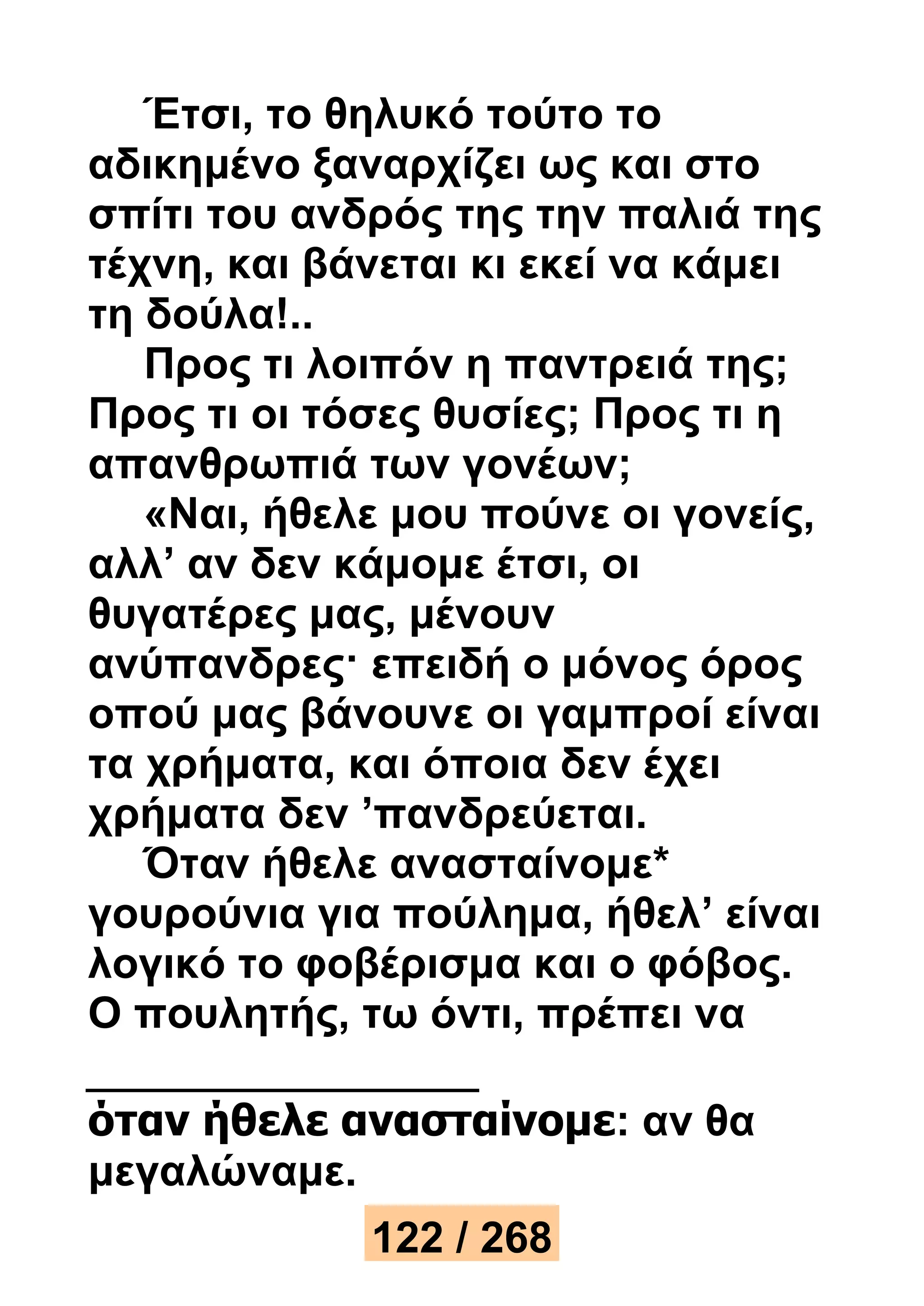 Έτσι, το θηλυκό τούτο το 
αδικημένο ξαναρχίζει ως και στο 
σπίτι του ανδρός της την παλιά της 
τέχνη, και βάνεται κι εκεί να κάμει 
τη δούλα!.. 
Προς τι λοιπόν η παντρειά της; 
Προς τι οι τόσες θυσίες; Προς τι η 
απανθρωπιά των γονέων; 
«Ναι, ήθελε μου πούνε οι γονείς, 
αλλ’ αν δεν κάμομε έτσι, οι 
θυγατέρες μας, μένουν 
ανύπανδρες· επειδή ο μόνος όρος 
οπού μας βάνουνε οι γαμπροί είναι 
τα χρήματα, και όποια δεν έχει 
χρήματα δεν ’πανδρεύεται. 
Όταν ήθελε ανασταίνομε* 
γουρούνια για πούλημα, ήθελ’ είναι 
λογικό το φοβέρισμα και ο φόβος. 
Ο πουλητής, τω όντι, πρέπει να 
όταν ήθελε ανασταίνομε: αν θα 
μεγαλώναμε. 
122 / 268 
 