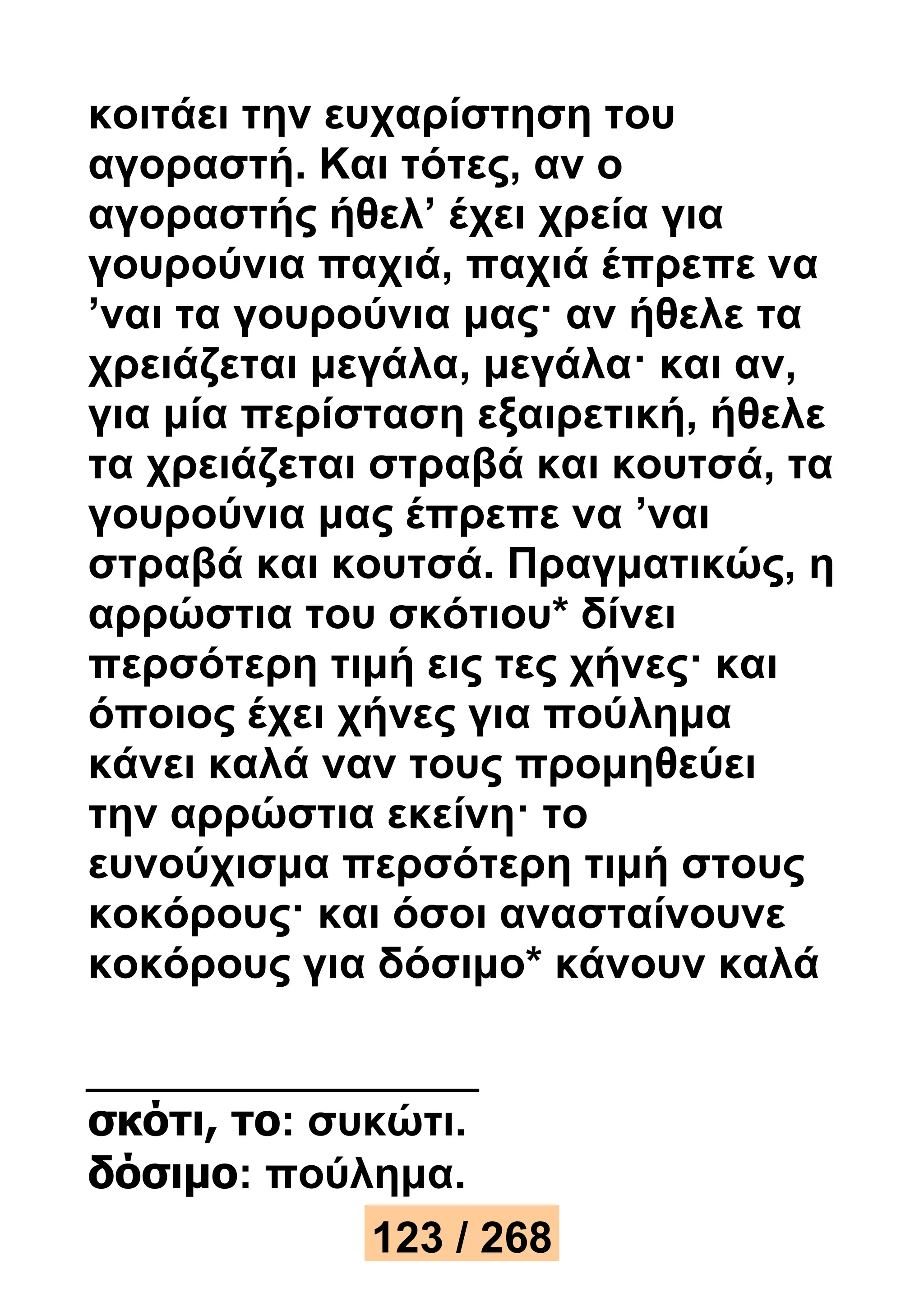 κοιτάει την ευχαρίστηση του 
αγοραστή. Και τότες, αν ο 
αγοραστής ήθελ’ έχει χρεία για 
γουρούνια παχιά, παχιά έπρεπε να 
’ναι τα γουρούνια μας· αν ήθελε τα 
χρειάζεται μεγάλα, μεγάλα· και αν, 
για μία περίσταση εξαιρετική, ήθελε 
τα χρειάζεται στραβά και κουτσά, τα 
γουρούνια μας έπρεπε να ’ναι 
στραβά και κουτσά. Πραγματικώς, η 
αρρώστια του σκότιου* δίνει 
περσότερη τιμή εις τες χήνες· και 
όποιος έχει χήνες για πούλημα 
κάνει καλά ναν τους προμηθεύει 
την αρρώστια εκείνη· το 
ευνούχισμα περσότερη τιμή στους 
κοκόρους· και όσοι ανασταίνουνε 
κοκόρους για δόσιμο* κάνουν καλά 
σκότι, το: συκώτι. 
δόσιμο: πούλημα. 
123 / 268 
 