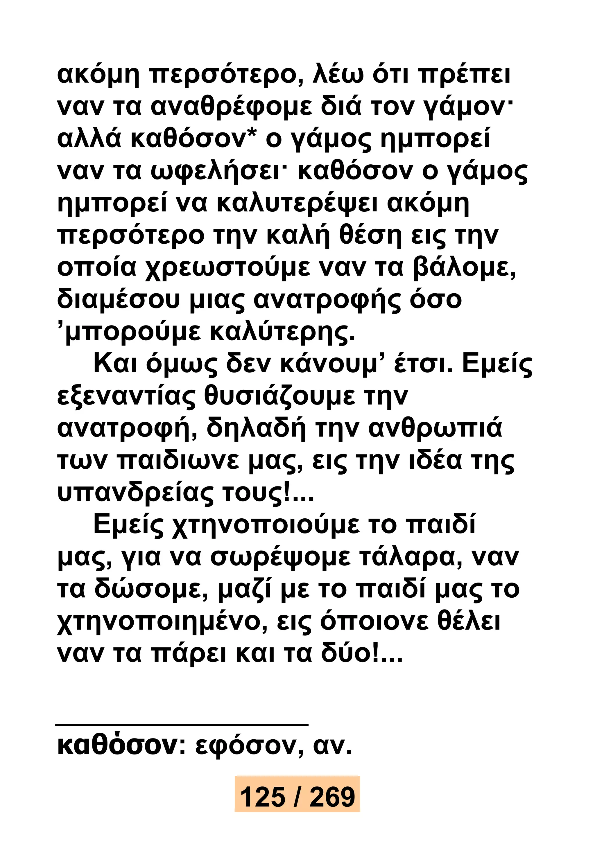 ακόμη περσότερο, λέω ότι πρέπει 
ναν τα αναθρέφομε διά τον γάμον· 
αλλά καθόσον* ο γάμος ημπορεί 
ναν τα ωφελήσει· καθόσον ο γάμος 
ημπορεί να καλυτερέψει ακόμη 
περσότερο την καλή θέση εις την 
οποία χρεωστούμε ναν τα βάλομε, 
διαμέσου μιας ανατροφής όσο 
’μπορούμε καλύτερης. 
Και όμως δεν κάνουμ’ έτσι. Εμείς 
εξεναντίας θυσιάζουμε την 
ανατροφή, δηλαδή την ανθρωπιά 
των παιδιωνε μας, εις την ιδέα της 
υπανδρείας τους!... 
Εμείς χτηνοποιούμε το παιδί 
μας, για να σωρέψομε τάλαρα, ναν 
τα δώσομε, μαζί με το παιδί μας το 
χτηνοποιημένο, εις όποιονε θέλει 
ναν τα πάρει και τα δύο!... 
καθόσον: εφόσον, αν. 
125 / 269 
 