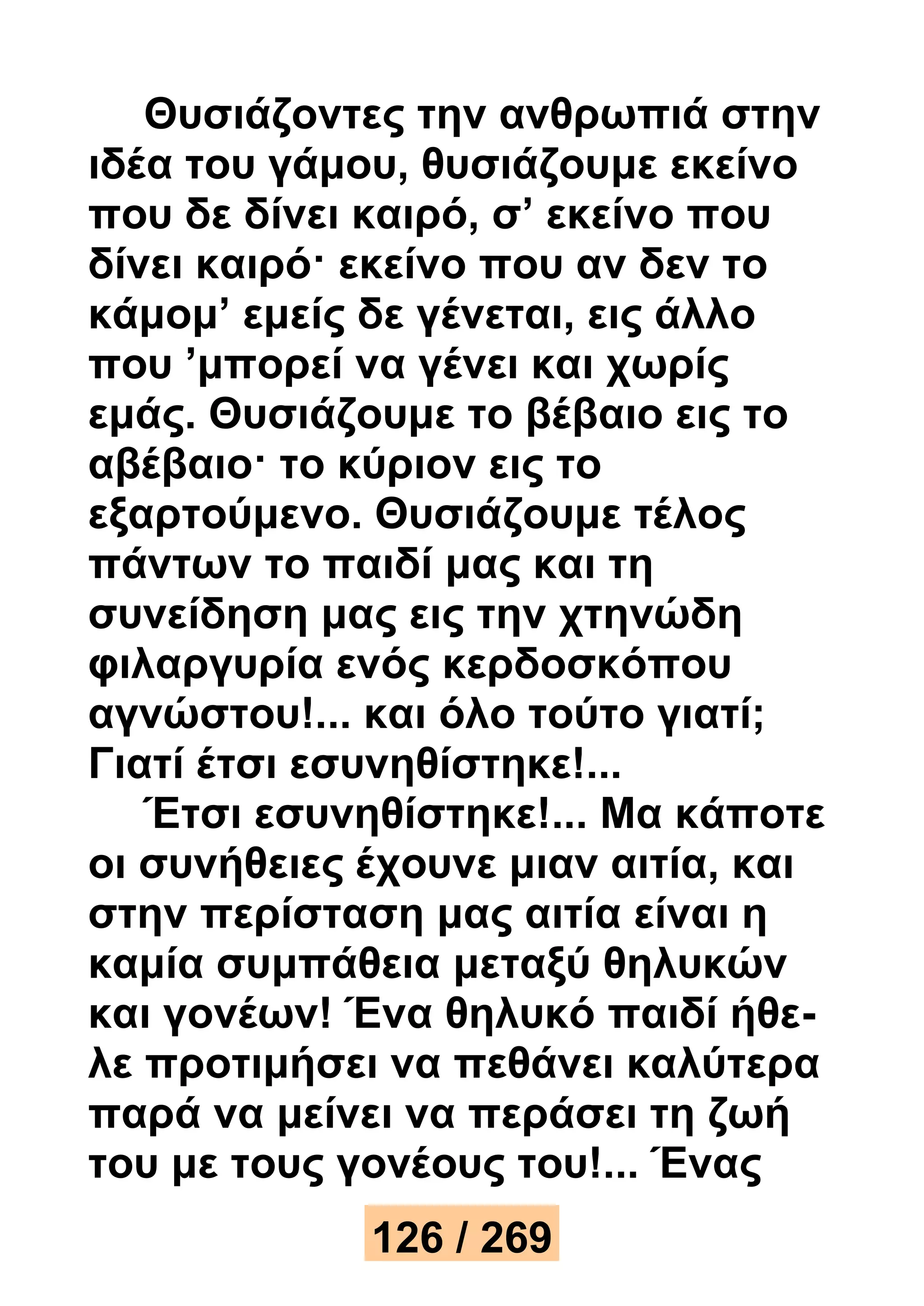 Θυσιάζοντες την ανθρωπιά στην 
ιδέα του γάμου, θυσιάζουμε εκείνο 
που δε δίνει καιρό, σ’ εκείνο που 
δίνει καιρό· εκείνο που αν δεν το 
κάμομ’ εμείς δε γένεται, εις άλλο 
που ’μπορεί να γένει και χωρίς 
εμάς. Θυσιάζουμε το βέβαιο εις το 
αβέβαιο· το κύριον εις το 
εξαρτούμενο. Θυσιάζουμε τέλος 
πάντων το παιδί μας και τη 
συνείδηση μας εις την χτηνώδη 
φιλαργυρία ενός κερδοσκόπου 
αγνώστου!... και όλο τούτο γιατί; 
Γιατί έτσι εσυνηθίστηκε!... 
Έτσι εσυνηθίστηκε!... Μα κάποτε 
οι συνήθειες έχουνε μιαν αιτία, και 
στην περίσταση μας αιτία είναι η 
καμία συμπάθεια μεταξύ θηλυκών 
και γονέων! Ένα θηλυκό παιδί ήθε- 
λε προτιμήσει να πεθάνει καλύτερα 
παρά να μείνει να περάσει τη ζωή 
του με τους γονέους του!... Ένας 
126 / 269 
 