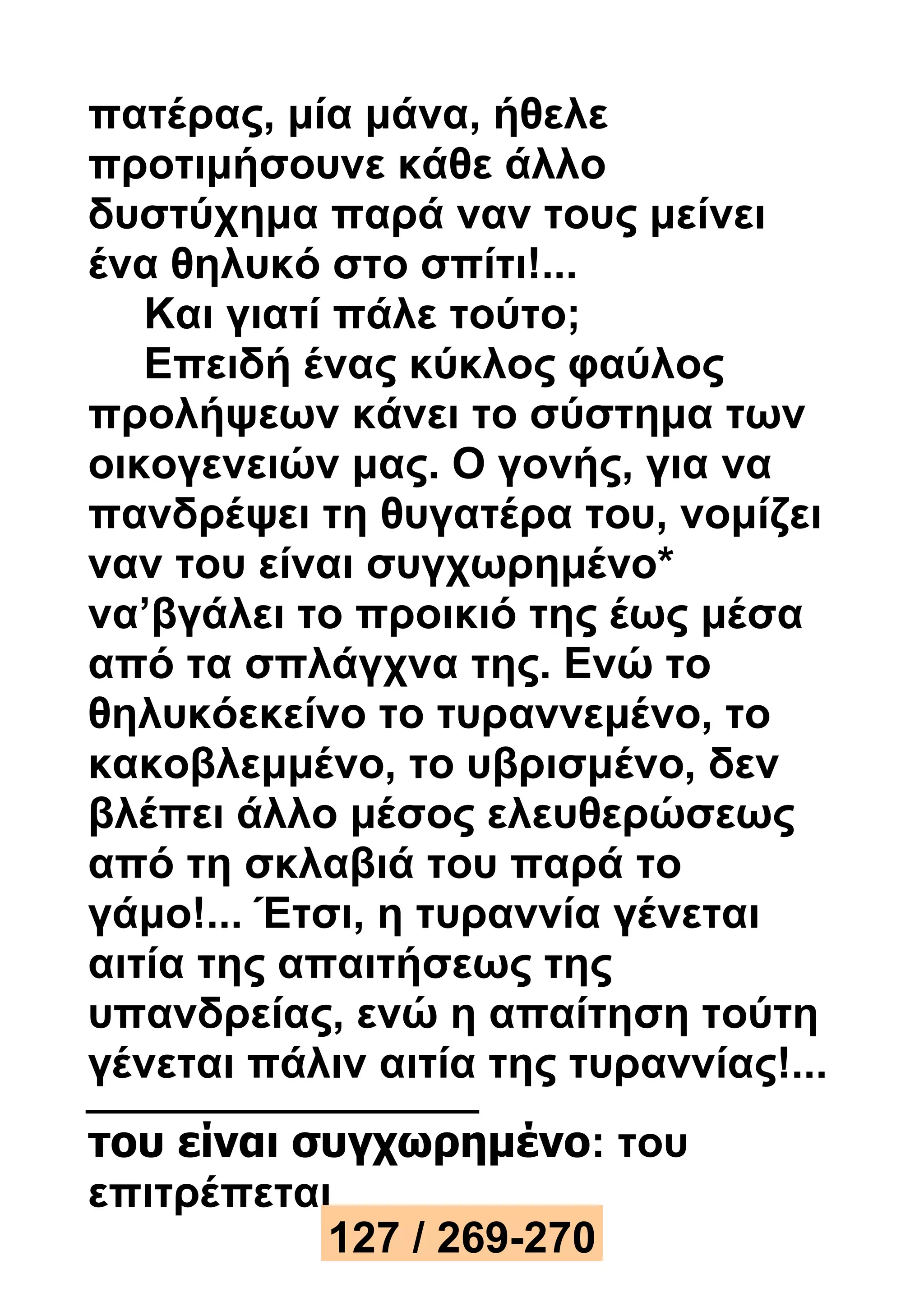 πατέρας, μία μάνα, ήθελε 
προτιμήσουνε κάθε άλλο 
δυστύχημα παρά ναν τους μείνει 
ένα θηλυκό στο σπίτι!... 
Και γιατί πάλε τούτο; 
Επειδή ένας κύκλος φαύλος 
προλήψεων κάνει το σύστημα των 
οικογενειών μας. Ο γονής, για να 
πανδρέψει τη θυγατέρα του, νομίζει 
ναν του είναι συγχωρημένο* 
να’βγάλει το προικιό της έως μέσα 
από τα σπλάγχνα της. Ενώ το 
θηλυκόεκείνο το τυραννεμένο, το 
κακοβλεμμένο, το υβρισμένο, δεν 
βλέπει άλλο μέσος ελευθερώσεως 
από τη σκλαβιά του παρά το 
γάμο!... Έτσι, η τυραννία γένεται 
αιτία της απαιτήσεως της 
υπανδρείας, ενώ η απαίτηση τούτη 
γένεται πάλιν αιτία της τυραννίας!... 
του είναι συγχωρημένο: του 
επιτρέπεται 
127 / 269-270 
 