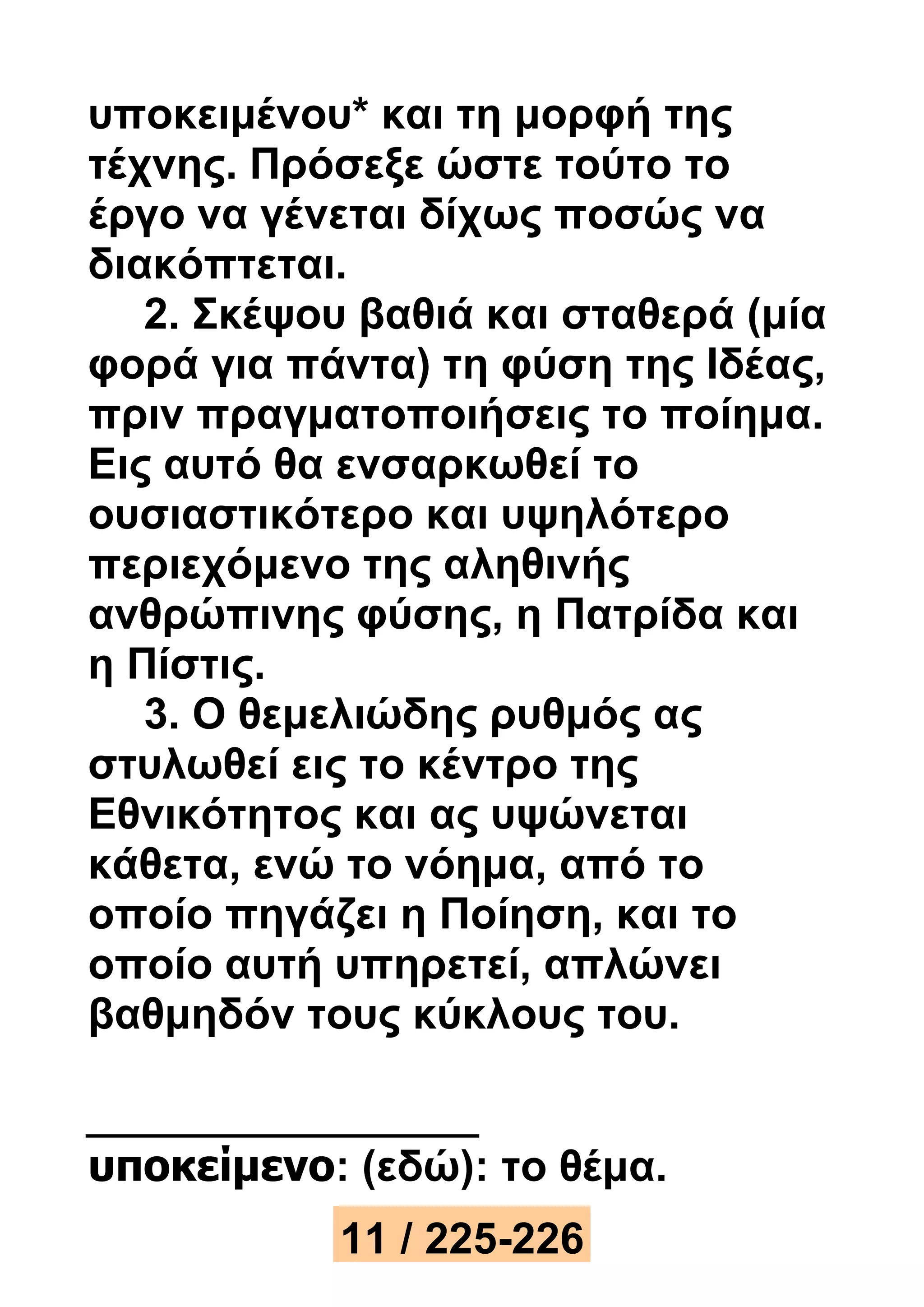 υποκειμένου* και τη μορφή της 
τέχνης. Πρόσεξε ώστε τούτο το 
έργο να γένεται δίχως ποσώς να 
διακόπτεται. 
2. Σκέψου βαθιά και σταθερά (μία 
φορά για πάντα) τη φύση της Ιδέας, 
πριν πραγματοποιήσεις το ποίημα. 
Εις αυτό θα ενσαρκωθεί το 
ουσιαστικότερο και υψηλότερο 
περιεχόμενο της αληθινής 
ανθρώπινης φύσης, η Πατρίδα και 
η Πίστις. 
3. Ο θεμελιώδης ρυθμός ας 
στυλωθεί εις το κέντρο της 
Εθνικότητος και ας υψώνεται 
κάθετα, ενώ το νόημα, από το 
οποίο πηγάζει η Ποίηση, και το 
οποίο αυτή υπηρετεί, απλώνει 
βαθμηδόν τους κύκλους του. 
υποκείμενο: (εδώ): το θέμα. 
11 / 225-226 
 