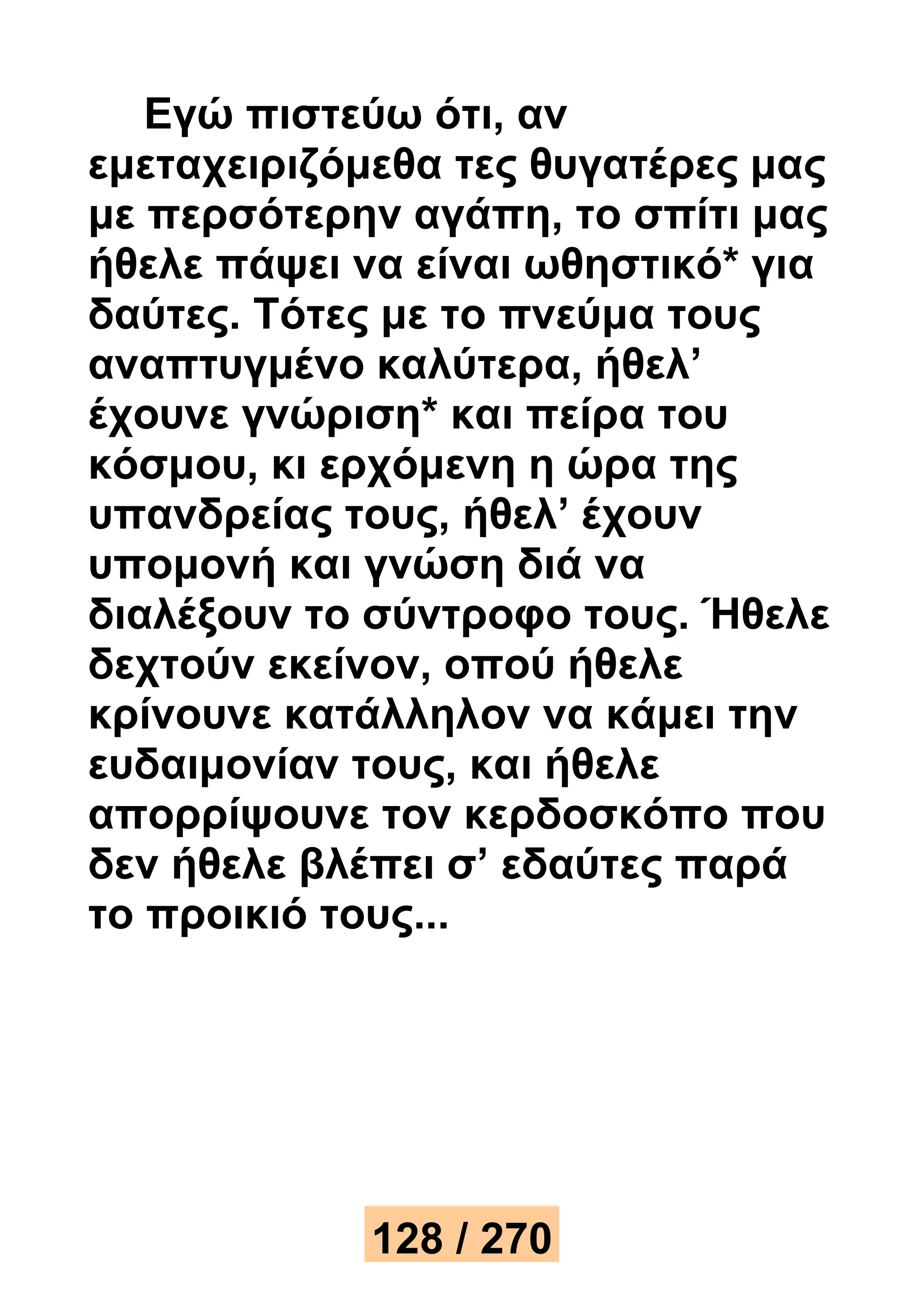 Εγώ πιστεύω ότι, αν 
εμεταχειριζόμεθα τες θυγατέρες μας 
με περσότερην αγάπη, το σπίτι μας 
ήθελε πάψει να είναι ωθηστικό* για 
δαύτες. Τότες με το πνεύμα τους 
αναπτυγμένο καλύτερα, ήθελ’ 
έχουνε γνώριση* και πείρα του 
κόσμου, κι ερχόμενη η ώρα της 
υπανδρείας τους, ήθελ’ έχουν 
υπομονή και γνώση διά να 
διαλέξουν το σύντροφο τους. Ήθελε 
δεχτούν εκείνον, οπού ήθελε 
κρίνουνε κατάλληλον να κάμει την 
ευδαιμονίαν τους, και ήθελε 
απορρίψουνε τον κερδοσκόπο που 
δεν ήθελε βλέπει σ’ εδαύτες παρά 
το προικιό τους... 
128 / 270 
 