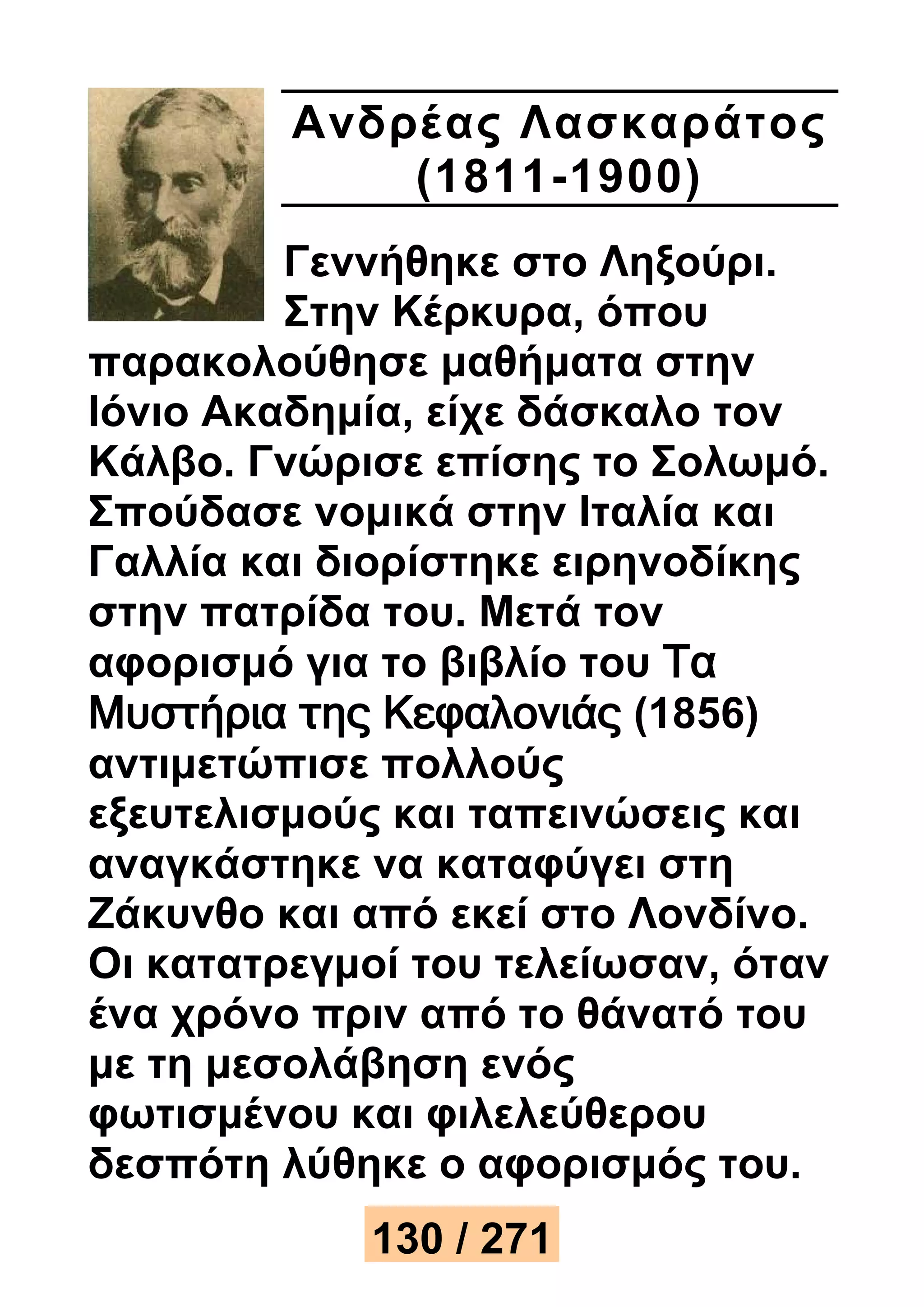 Ανδρέ ας Λασκαράτος 
(1811-1900) 
Γεννήθηκε στο Ληξούρι. 
Στην Κέρκυρα, όπου 
παρακολούθησε μαθήματα στην 
Ιόνιο Ακαδημία, είχε δάσκαλο τον 
Κάλβο. Γνώρισε επίσης το Σολωμό. 
Σπούδασε νομικά στην Ιταλία και 
Γαλλία και διορίστηκε ειρηνοδίκης 
στην πατρίδα του. Μετά τον 
αφορισμό για το βιβλίο του Τα 
Μυστήρια της Κεφαλονιάς (1856) 
αντιμετώπισε πολλούς 
εξευτελισμούς και ταπεινώσεις και 
αναγκάστηκε να καταφύγει στη 
Ζάκυνθο και από εκεί στο Λονδίνο. 
Οι κατατρεγμοί του τελείωσαν, όταν 
ένα χρόνο πριν από το θάνατό του 
με τη μεσολάβηση ενός 
φωτισμένου και φιλελεύθερου 
δεσπότη λύθηκε ο αφορισμός του. 
130 / 271 
 