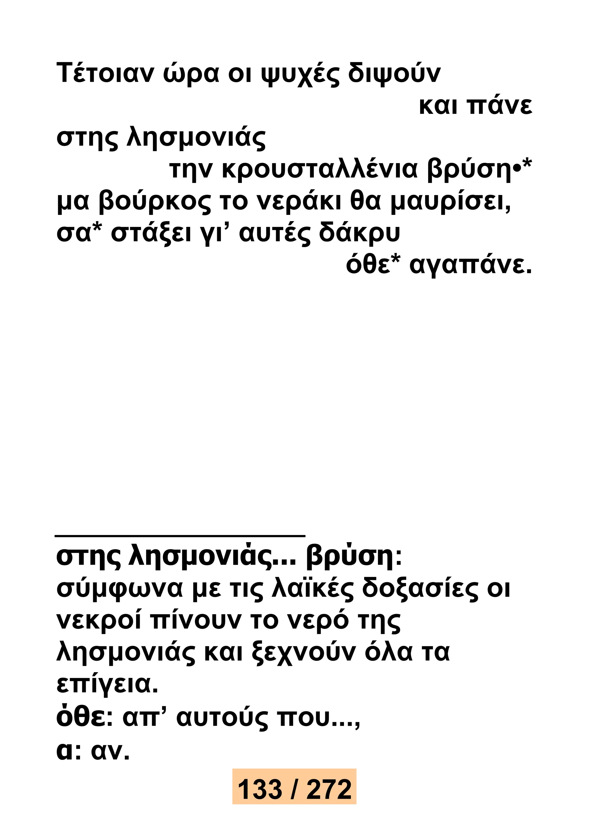 Τέτοιαν ώρα οι ψυχές διψούν 
και πάνε 
στης λησμονιάς 
την κρουσταλλένια βρύση•* 
μα βούρκος το νεράκι θα μαυρίσει, 
σα* στάξει γι’ αυτές δάκρυ 
όθε* αγαπάνε. 
στης λησμονιάς... βρύση: 
σύμφωνα με τις λαϊκές δοξασίες οι 
νεκροί πίνουν το νερό της 
λησμονιάς και ξεχνούν όλα τα 
επίγεια. 
όθε: απ’ αυτούς που..., 
α: αν. 
133 / 272 
 