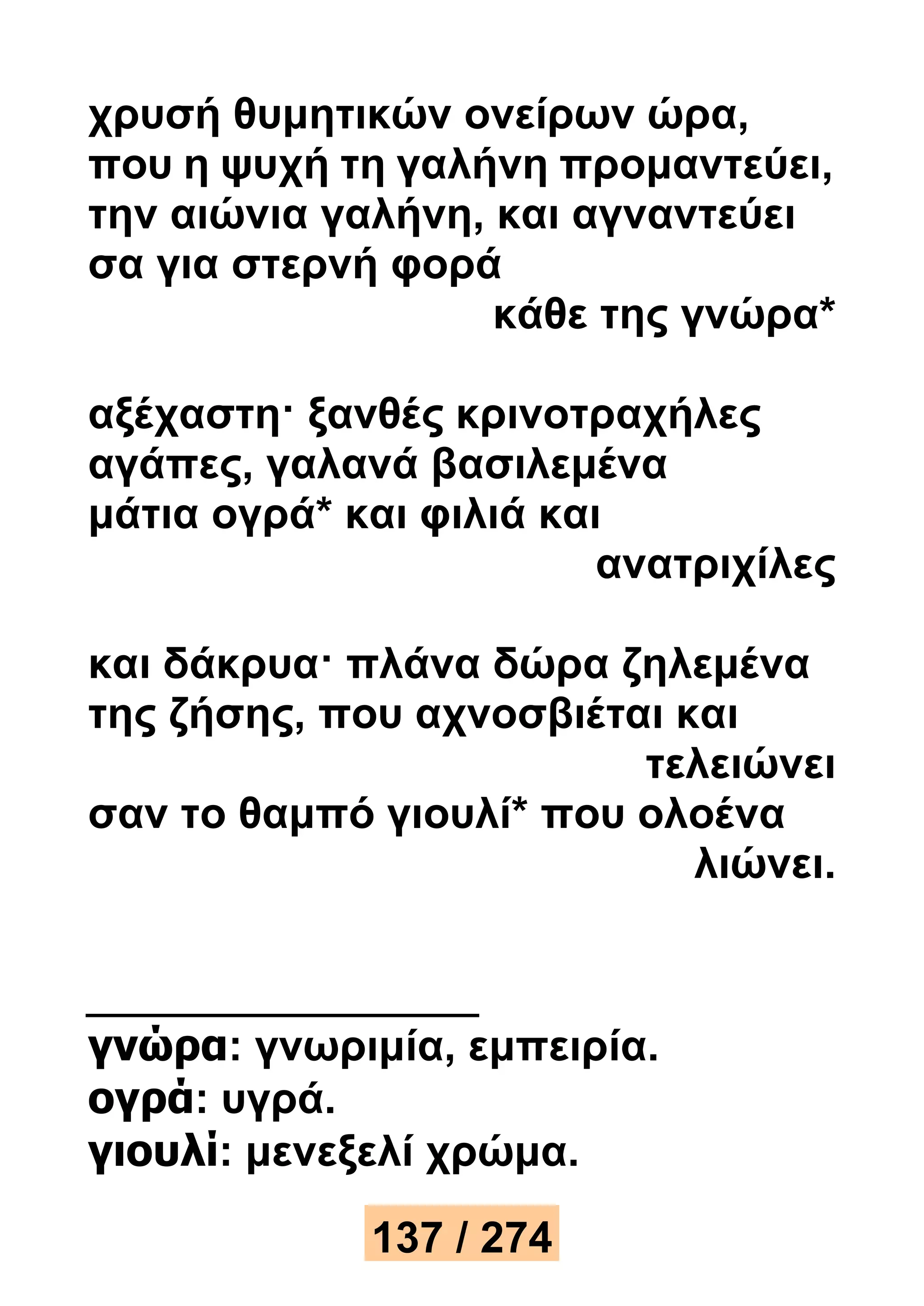 χρυσή θυμητικών ονείρων ώρα, 
που η ψυχή τη γαλήνη προμαντεύει, 
την αιώνια γαλήνη, και αγναντεύει 
σα για στερνή φορά 
κάθε της γνώρα* 
αξέχαστη· ξανθές κρινοτραχήλες 
αγάπες, γαλανά βασιλεμένα 
μάτια ογρά* και φιλιά και 
ανατριχίλες 
και δάκρυα· πλάνα δώρα ζηλεμένα 
της ζήσης, που αχνοσβιέται και 
τελειώνει 
σαν το θαμπό γιουλί* που ολοένα 
λιώνει. 
γνώρα: γνωριμία, εμπειρία. 
ογρά: υγρά. 
γιουλί: μενεξελί χρώμα. 
137 / 274 
 