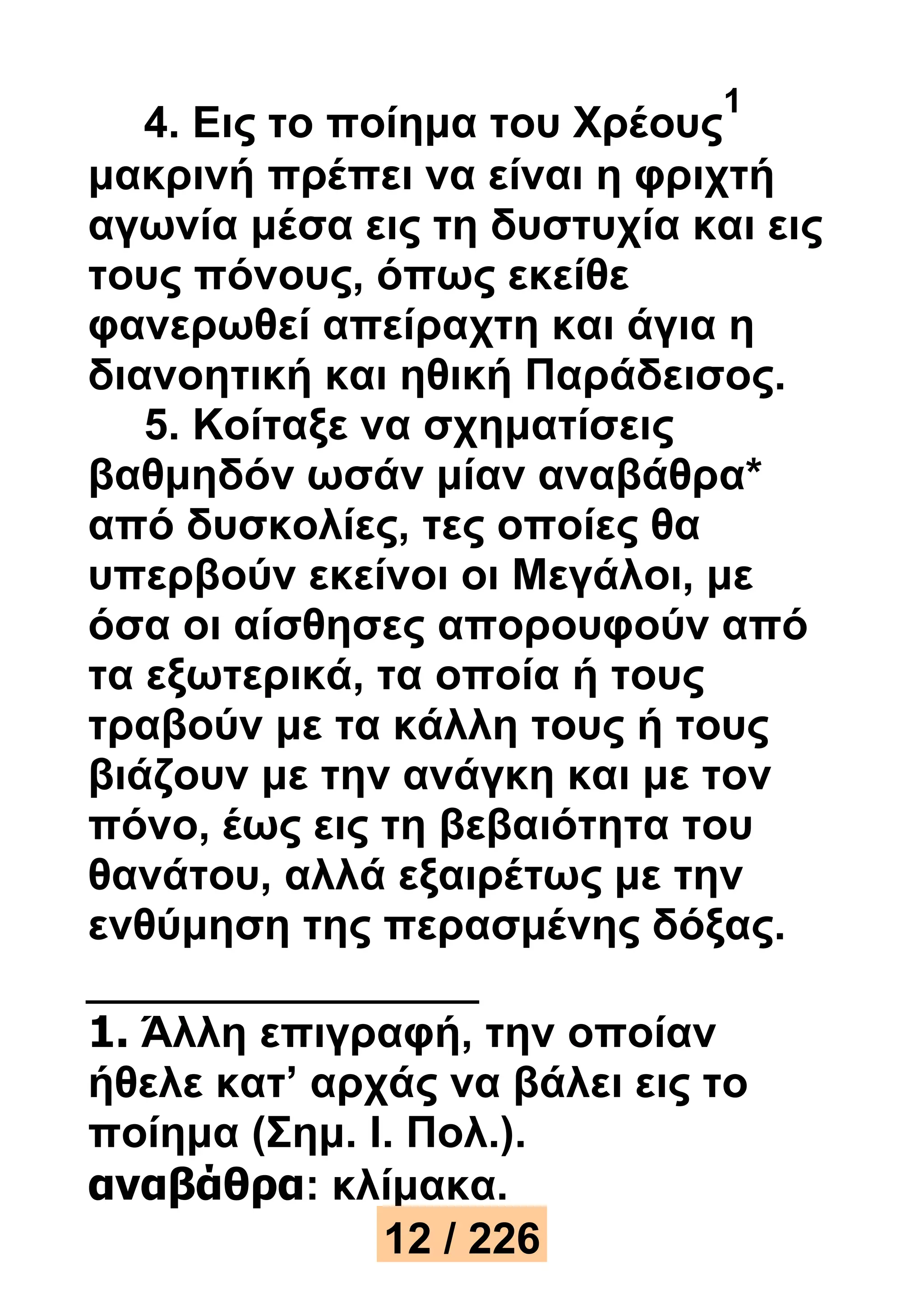 4. Εις το ποίημα του Χρέους 
1 
μακρινή πρέπει να είναι η φριχτή 
αγωνία μέσα εις τη δυστυχία και εις 
τους πόνους, όπως εκείθε 
φανερωθεί απείραχτη και άγια η 
διανοητική και ηθική Παράδεισος. 
5. Κοίταξε να σχηματίσεις 
βαθμηδόν ωσάν μίαν αναβάθρα* 
από δυσκολίες, τες οποίες θα 
υπερβούν εκείνοι οι Μεγάλοι, με 
όσα οι αίσθησες απορουφούν από 
τα εξωτερικά, τα οποία ή τους 
τραβούν με τα κάλλη τους ή τους 
βιάζουν με την ανάγκη και με τον 
πόνο, έως εις τη βεβαιότητα του 
θανάτου, αλλά εξαιρέτως με την 
ενθύμηση της περασμένης δόξας. 
1. Άλλη επιγραφή, την οποίαν 
ήθελε κατ’ αρχάς να βάλει εις το 
ποίημα (Σημ. I. Πολ.). 
αναβάθρα: κλίμακα. 
12 / 226 
 
