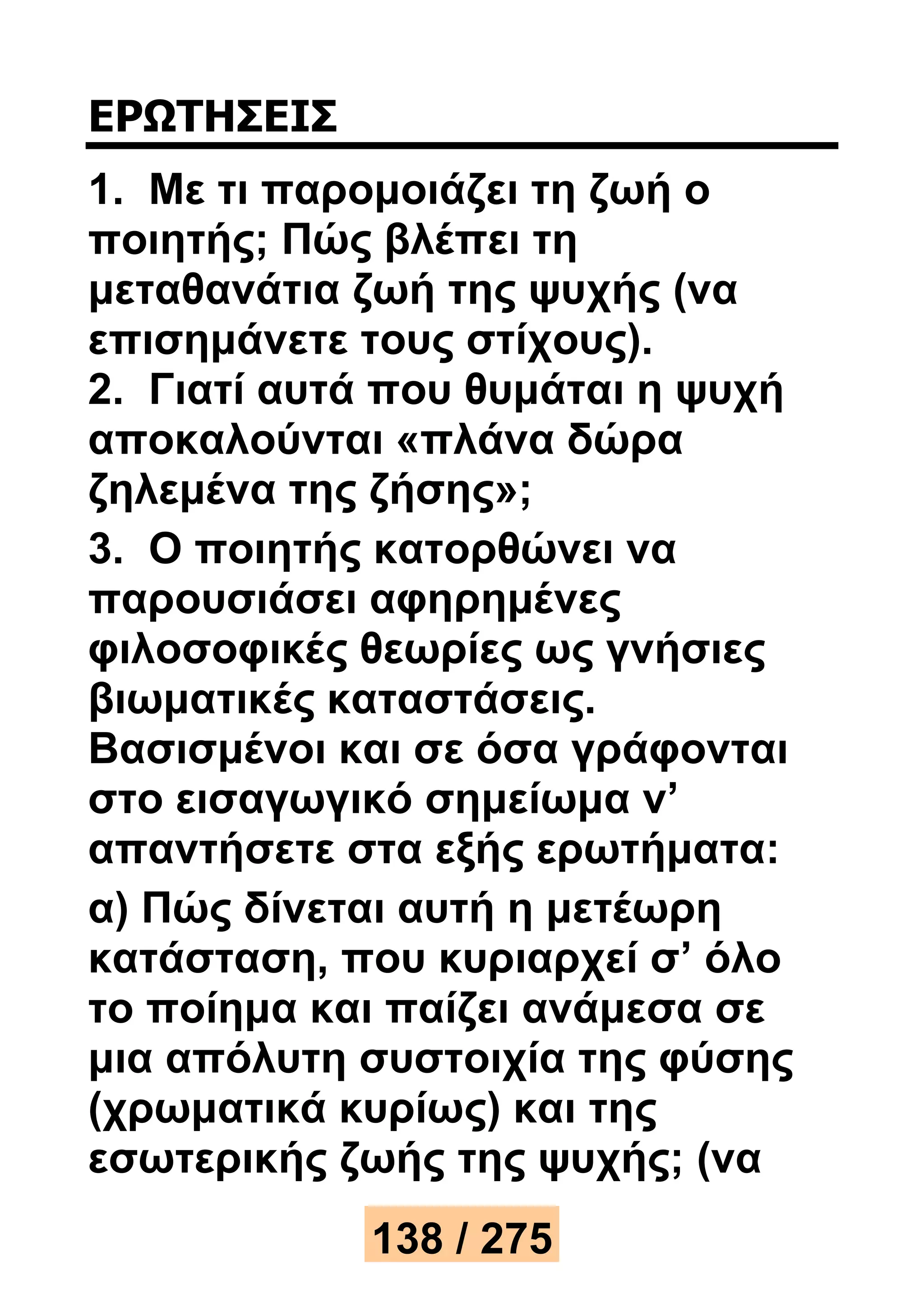 ΕΡΩΤΗΣΕΙΣ 
1. Με τι παρομοιάζει τη ζωή ο 
ποιητής; Πώς βλέπει τη 
μεταθανάτια ζωή της ψυχής (να 
επισημάνετε τους στίχους). 
2. Γιατί αυτά που θυμάται η ψυχή 
αποκαλούνται «πλάνα δώρα 
ζηλεμένα της ζήσης»; 
3. Ο ποιητής κατορθώνει να 
παρουσιάσει αφηρημένες 
φιλοσοφικές θεωρίες ως γνήσιες 
βιωματικές καταστάσεις. 
Βασισμένοι και σε όσα γράφονται 
στο εισαγωγικό σημείωμα ν’ 
απαντήσετε στα εξής ερωτήματα: 
α) Πώς δίνεται αυτή η μετέωρη 
κατάσταση, που κυριαρχεί σ’ όλο 
το ποίημα και παίζει ανάμεσα σε 
μια απόλυτη συστοιχία της φύσης 
(χρωματικά κυρίως) και της 
εσωτερικής ζωής της ψυχής; (να 
138 / 275 
 