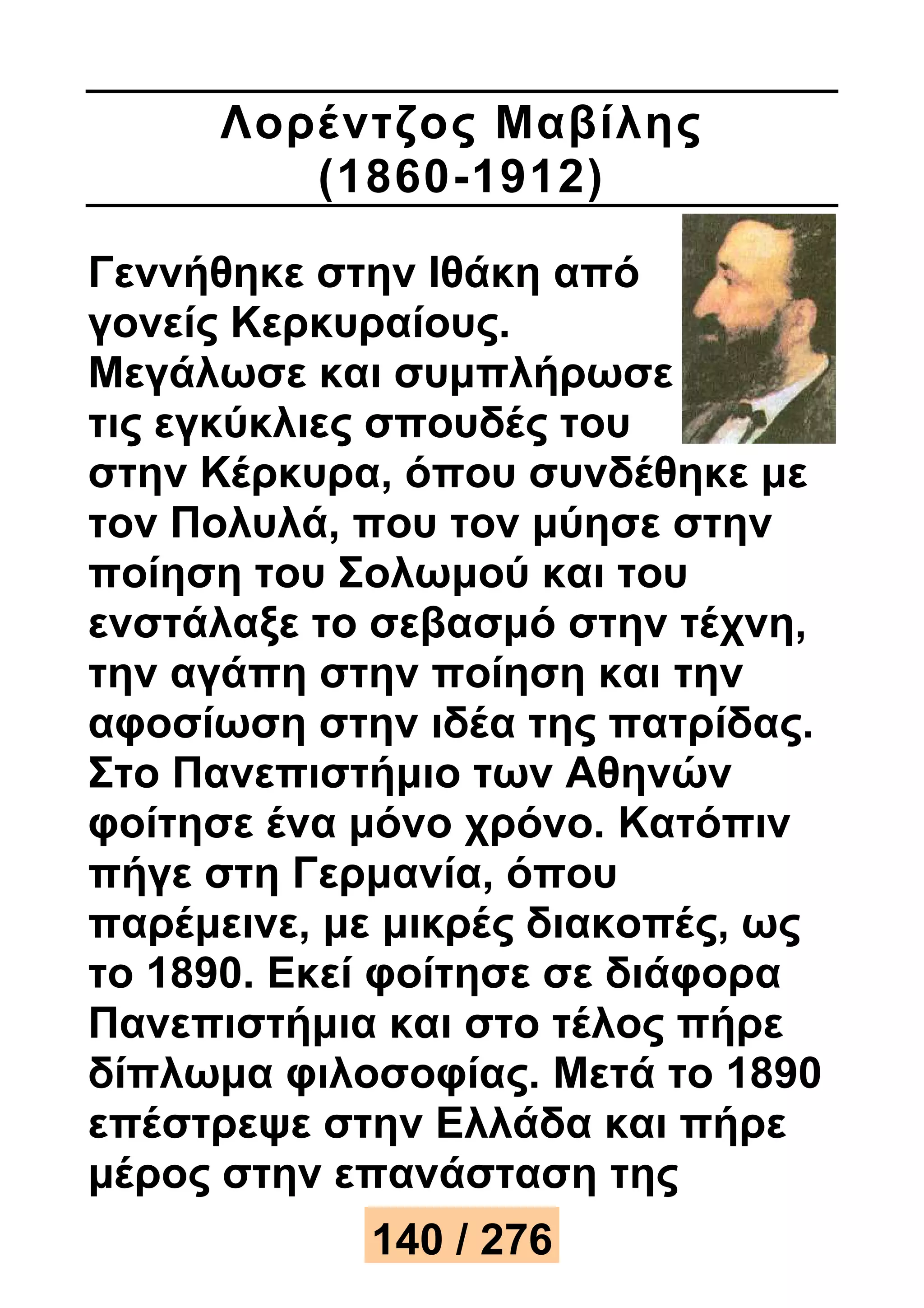 Λορέ ντζος Μαβίλης 
(1860-1912) 
Γεννήθηκε στην Ιθάκη από 
γονείς Κερκυραίους. 
Μεγάλωσε και συμπλήρωσε 
τις εγκύκλιες σπουδές του 
στην Κέρκυρα, όπου συνδέθηκε με 
τον Πολυλά, που τον μύησε στην 
ποίηση του Σολωμού και του 
ενστάλαξε το σεβασμό στην τέχνη, 
την αγάπη στην ποίηση και την 
αφοσίωση στην ιδέα της πατρίδας. 
Στο Πανεπιστήμιο των Αθηνών 
φοίτησε ένα μόνο χρόνο. Κατόπιν 
πήγε στη Γερμανία, όπου 
παρέμεινε, με μικρές διακοπές, ως 
το 1890. Εκεί φοίτησε σε διάφορα 
Πανεπιστήμια και στο τέλος πήρε 
δίπλωμα φιλοσοφίας. Μετά το 1890 
επέστρεψε στην Ελλάδα και πήρε 
μέρος στην επανάσταση της 
140 / 276 
 
