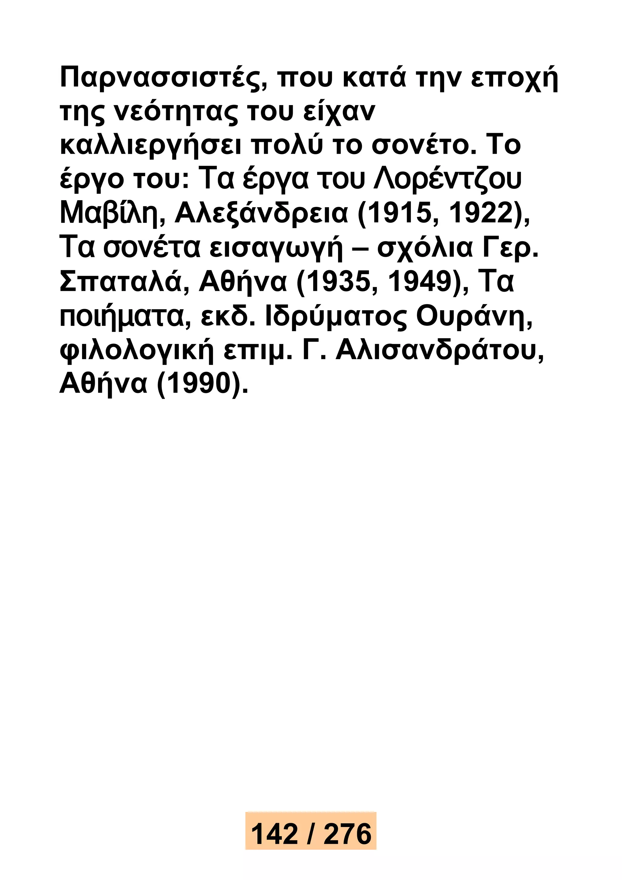 Παρνασσιστές, που κατά την εποχή 
της νεότητας του είχαν 
καλλιεργήσει πολύ το σονέτο. Το 
έργο του: Τα έργα του Λορέντζου 
Μαβίλη, Αλεξάνδρεια (1915, 1922), 
Τα σονέτα εισαγωγή – σχόλια Γερ. 
Σπαταλά, Αθήνα (1935, 1949), Τα 
ποιήματα, εκδ. Ιδρύματος Ουράνη, 
φιλολογική επιμ. Γ. Αλισανδράτου, 
Αθήνα (1990). 
142 / 276 
 