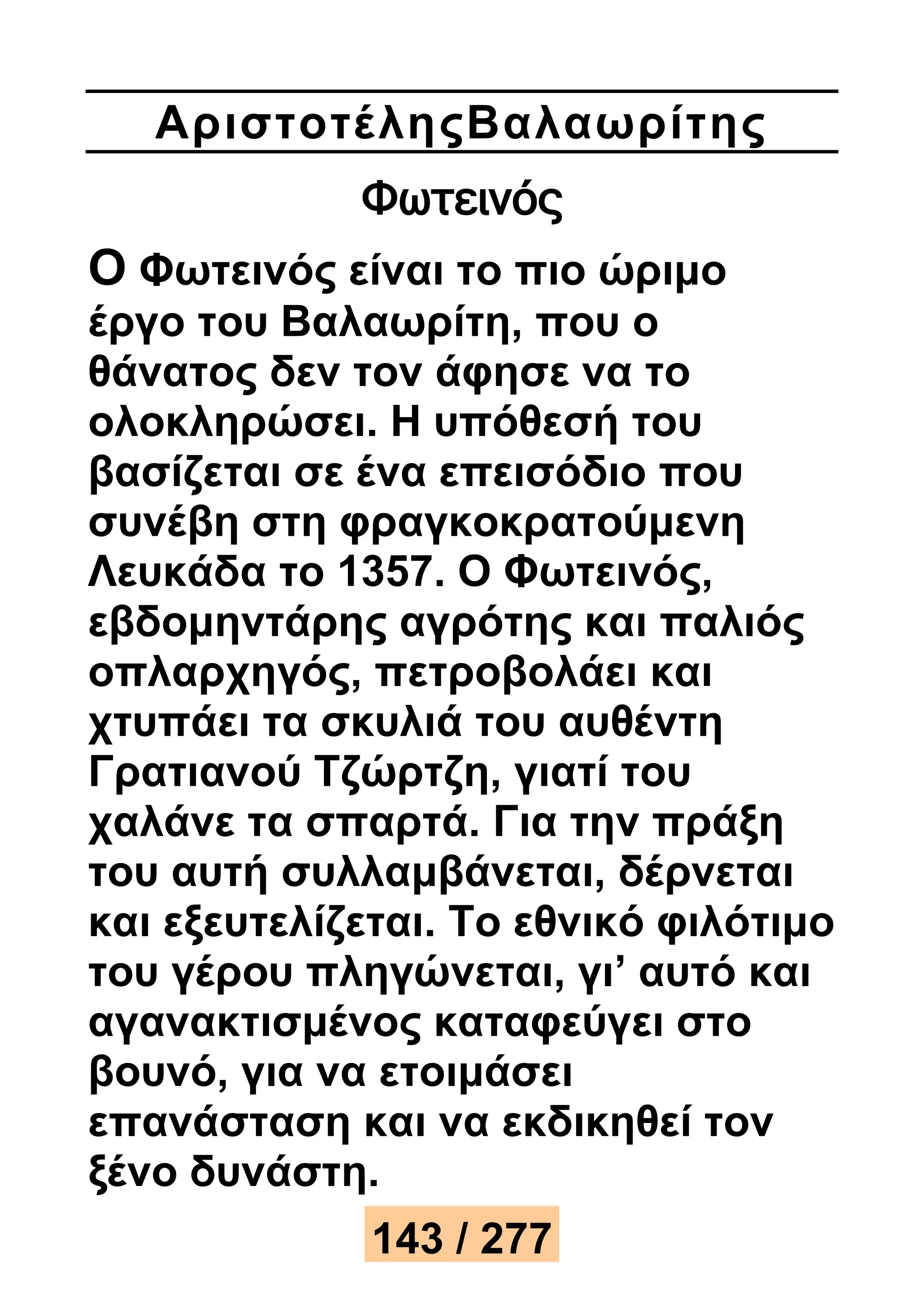 Αριστοτέ ληςΒαλαωρίτης 
Φωτεινός 
Ο Φωτεινός είναι το πιο ώριμο 
έργο του Βαλαωρίτη, που ο 
θάνατος δεν τον άφησε να το 
ολοκληρώσει. Η υπόθεσή του 
βασίζεται σε ένα επεισόδιο που 
συνέβη στη φραγκοκρατούμενη 
Λευκάδα το 1357. Ο Φωτεινός, 
εβδομηντάρης αγρότης και παλιός 
οπλαρχηγός, πετροβολάει και 
χτυπάει τα σκυλιά του αυθέντη 
Γρατιανού Τζώρτζη, γιατί του 
χαλάνε τα σπαρτά. Για την πράξη 
του αυτή συλλαμβάνεται, δέρνεται 
και εξευτελίζεται. Το εθνικό φιλότιμο 
του γέρου πληγώνεται, γι’ αυτό και 
αγανακτισμένος καταφεύγει στο 
βουνό, για να ετοιμάσει 
επανάσταση και να εκδικηθεί τον 
ξένο δυνάστη. 
143 / 277 
 