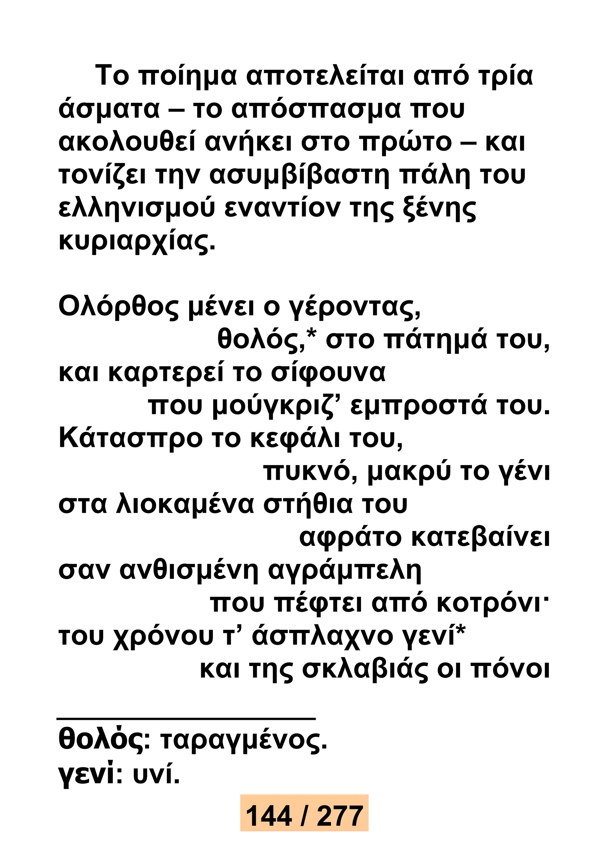 Το ποίημα αποτελείται από τρία 
άσματα – το απόσπασμα που 
ακολουθεί ανήκει στο πρώτο – και 
τονίζει την ασυμβίβαστη πάλη του 
ελληνισμού εναντίον της ξένης 
κυριαρχίας. 
Ολόρθος μένει ο γέροντας, 
θολός,* στο πάτημά του, 
και καρτερεί το σίφουνα 
που μούγκριζ’ εμπροστά του. 
Κάτασπρο το κεφάλι του, 
πυκνό, μακρύ το γένι 
στα λιοκαμένα στήθια του 
αφράτο κατεβαίνει 
σαν ανθισμένη αγράμπελη 
που πέφτει από κοτρόνι· 
του χρόνου τ’ άσπλαχνο γενί* 
και της σκλαβιάς οι πόνοι 
θολός: ταραγμένος. 
γενί: υνί. 
144 / 277 
 