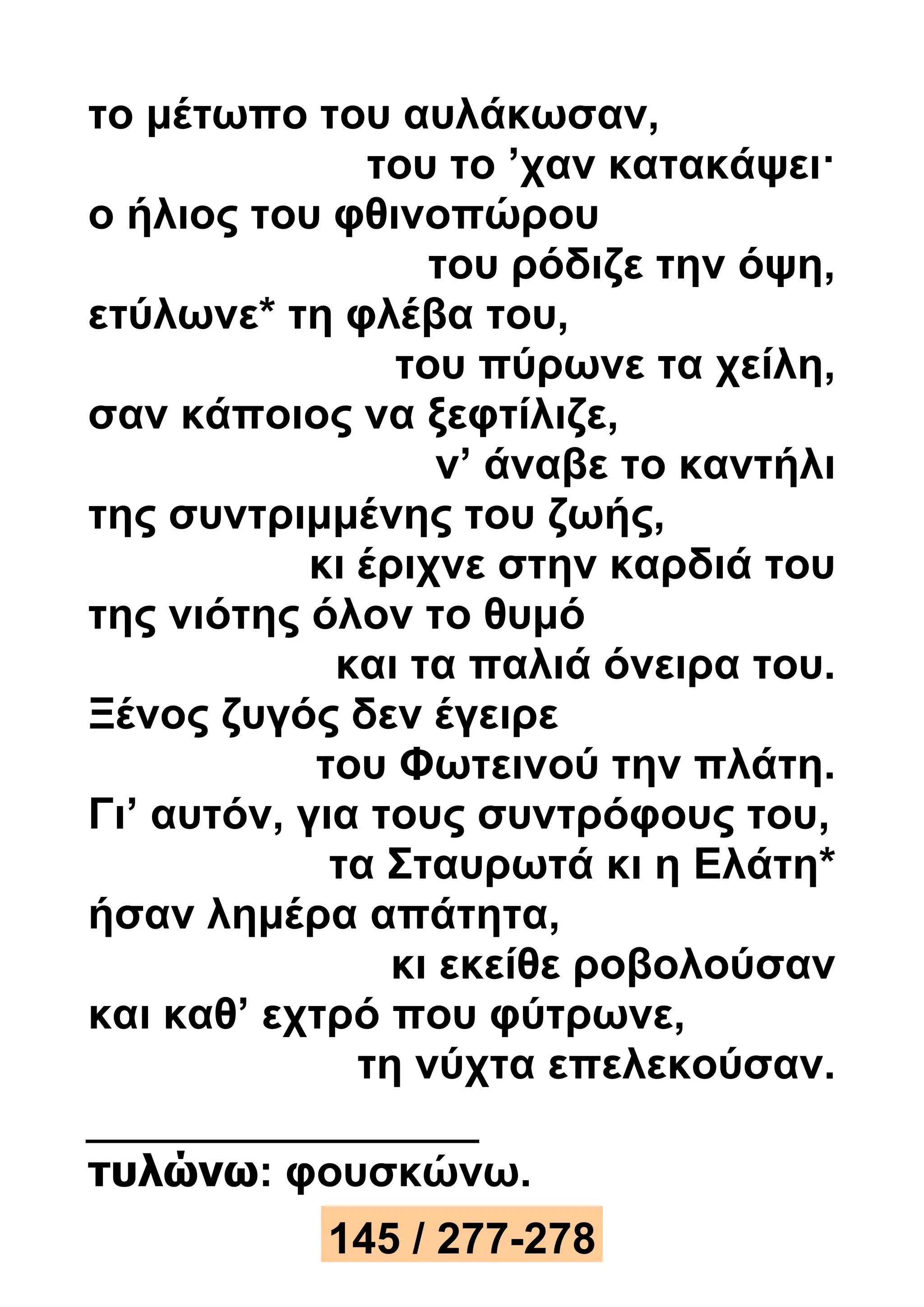 το μέτωπο του αυλάκωσαν, 
του το ’χαν κατακάψει· 
ο ήλιος του φθινοπώρου 
του ρόδιζε την όψη, 
ετύλωνε* τη φλέβα του, 
του πύρωνε τα χείλη, 
σαν κάποιος να ξεφτίλιζε, 
ν’ άναβε το καντήλι 
της συντριμμένης του ζωής, 
κι έριχνε στην καρδιά του 
της νιότης όλον το θυμό 
και τα παλιά όνειρα του. 
Ξένος ζυγός δεν έγειρε 
του Φωτεινού την πλάτη. 
Γι’ αυτόν, για τους συντρόφους του, 
τα Σταυρωτά κι η Ελάτη* 
ήσαν λημέρα απάτητα, 
κι εκείθε ροβολούσαν 
και καθ’ εχτρό που φύτρωνε, 
τη νύχτα επελεκούσαν. 
τυλώνω: φουσκώνω. 
145 / 277-278 
 