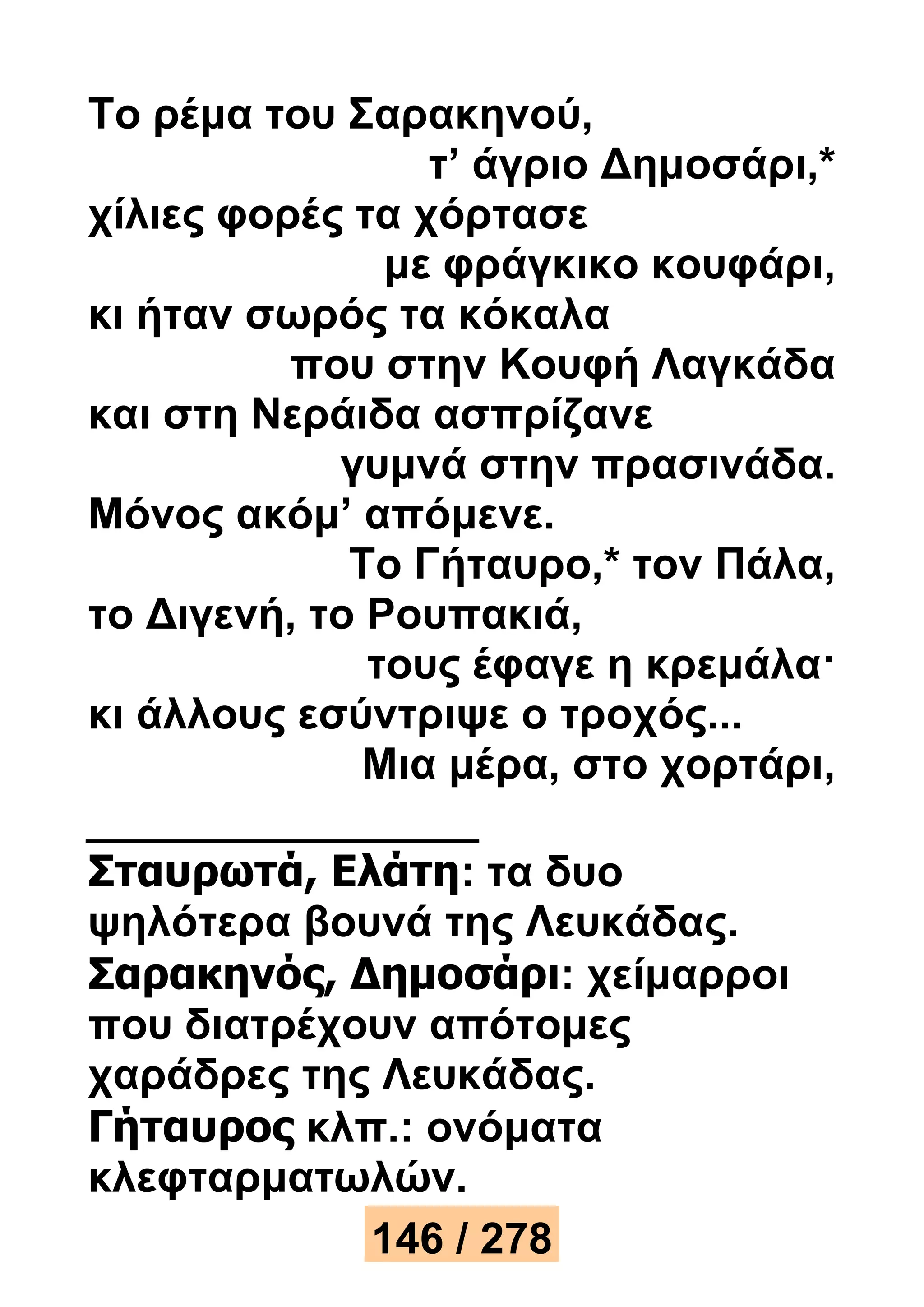 Το ρέμα του Σαρακηνού, 
τ’ άγριο Δημοσάρι,* 
χίλιες φορές τα χόρτασε 
με φράγκικο κουφάρι, 
κι ήταν σωρός τα κόκαλα 
που στην Κουφή Λαγκάδα 
και στη Νεράιδα ασπρίζανε 
γυμνά στην πρασινάδα. 
Μόνος ακόμ’ απόμενε. 
Το Γήταυρο,* τον Πάλα, 
το Διγενή, το Ρουπακιά, 
τους έφαγε η κρεμάλα· 
κι άλλους εσύντριψε ο τροχός... 
Μια μέρα, στο χορτάρι, 
Σταυρωτά, Ελάτη: τα δυο 
ψηλότερα βουνά της Λευκάδας. 
Σαρακηνός, Δημοσάρι: χείμαρροι 
που διατρέχουν απότομες 
χαράδρες της Λευκάδας. 
Γήταυρος κλπ.: ονόματα 
κλεφταρματωλών. 
146 / 278 
 