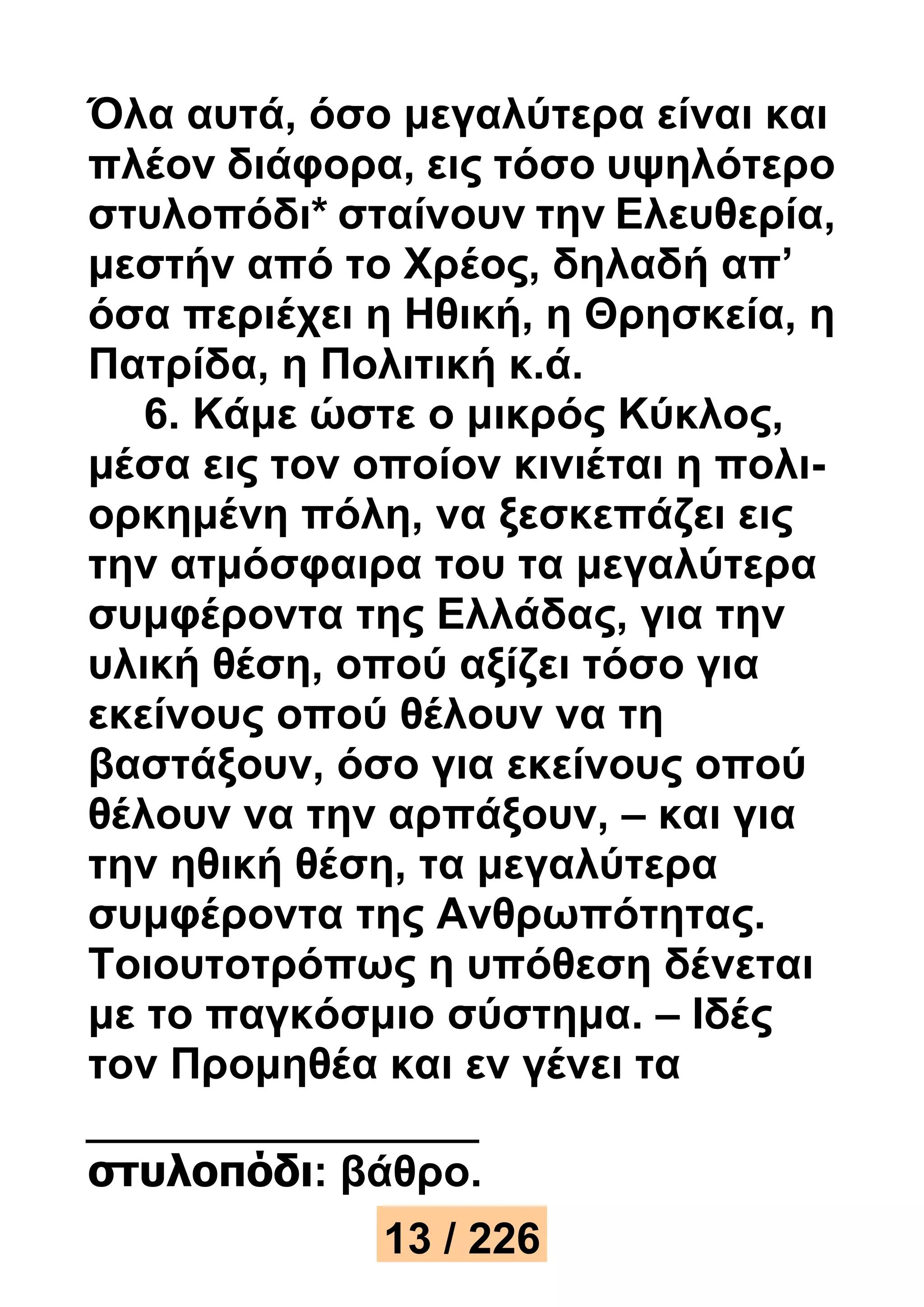 Όλα αυτά, όσο μεγαλύτερα είναι και 
πλέον διάφορα, εις τόσο υψηλότερο 
στυλοπόδι* σταίνουν την Ελευθερία, 
μεστήν από το Χρέος, δηλαδή απ’ 
όσα περιέχει η Ηθική, η Θρησκεία, η 
Πατρίδα, η Πολιτική κ.ά. 
6. Κάμε ώστε ο μικρός Κύκλος, 
μέσα εις τον οποίον κινιέται η πολι- 
ορκημένη πόλη, να ξεσκεπάζει εις 
την ατμόσφαιρα του τα μεγαλύτερα 
συμφέροντα της Ελλάδας, για την 
υλική θέση, οπού αξίζει τόσο για 
εκείνους οπού θέλουν να τη 
βαστάξουν, όσο για εκείνους οπού 
θέλουν να την αρπάξουν, – και για 
την ηθική θέση, τα μεγαλύτερα 
συμφέροντα της Ανθρωπότητας. 
Τοιουτοτρόπως η υπόθεση δένεται 
με το παγκόσμιο σύστημα. – Ιδές 
τον Προμηθέα και εν γένει τα 
στυλοπόδι: βάθρο. 
13 / 226 
 