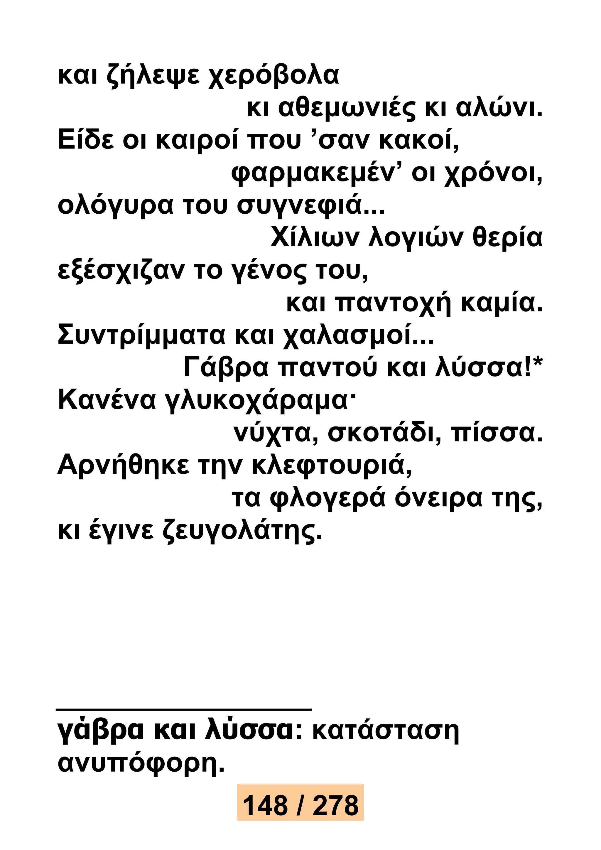 και ζήλεψε χερόβολα 
κι αθεμωνιές κι αλώνι. 
Είδε οι καιροί που ’σαν κακοί, 
φαρμακεμέν’ οι χρόνοι, 
ολόγυρα του συγνεφιά... 
Χίλιων λογιών θερία 
εξέσχιζαν το γένος του, 
και παντοχή καμία. 
Συντρίμματα και χαλασμοί... 
Γάβρα παντού και λύσσα!* 
Κανένα γλυκοχάραμα· 
νύχτα, σκοτάδι, πίσσα. 
Αρνήθηκε την κλεφτουριά, 
τα φλογερά όνειρα της, 
κι έγινε ζευγολάτης. 
γάβρα και λύσσα: κατάσταση 
ανυπόφορη. 
148 / 278 
 